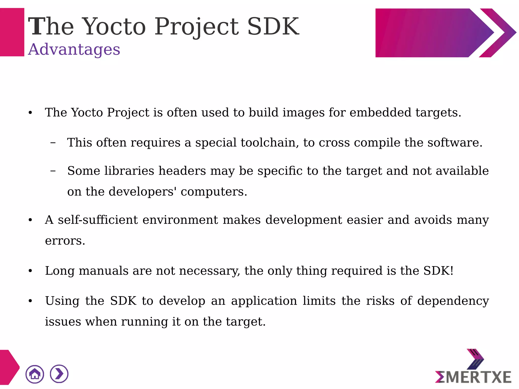 The Yocto Project SDK
Advantages
● The Yocto Project is often used to build images for embedded targets.
– This often requires a special toolchain, to cross compile the software.
– Some libraries headers may be specific to the target and not available
on the developers' computers.
● A self-sufficient environment makes development easier and avoids many
errors.
● Long manuals are not necessary, the only thing required is the SDK!
● Using the SDK to develop an application limits the risks of dependency
issues when running it on the target.
 