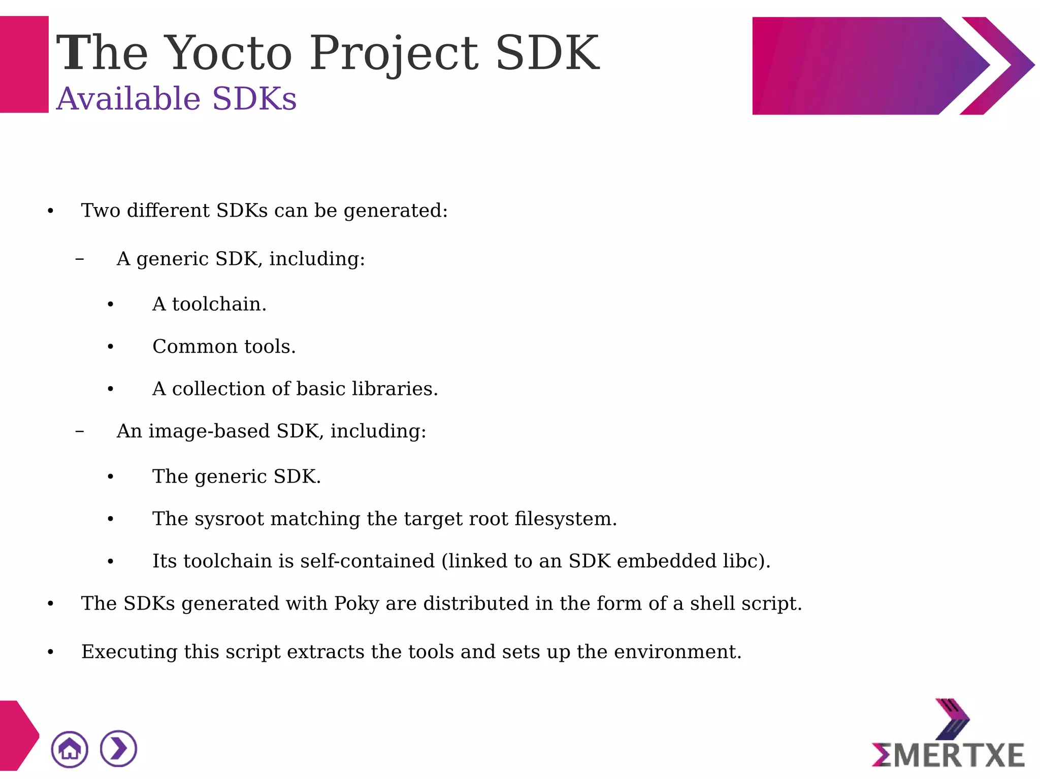 The Yocto Project SDK
Available SDKs
● Two different SDKs can be generated:
– A generic SDK, including:
● A toolchain.
● Common tools.
● A collection of basic libraries.
– An image-based SDK, including:
● The generic SDK.
● The sysroot matching the target root filesystem.
● Its toolchain is self-contained (linked to an SDK embedded libc).
● The SDKs generated with Poky are distributed in the form of a shell script.
● Executing this script extracts the tools and sets up the environment.
 