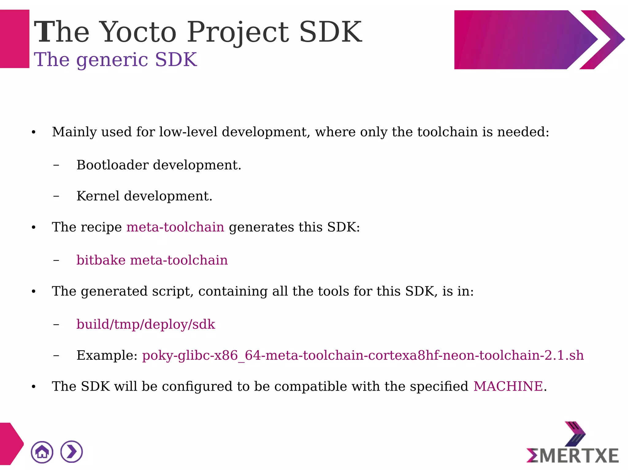 The Yocto Project SDK
The generic SDK
● Mainly used for low-level development, where only the toolchain is needed:
– Bootloader development.
– Kernel development.
● The recipe meta-toolchain generates this SDK:
– bitbake meta-toolchain
● The generated script, containing all the tools for this SDK, is in:
– build/tmp/deploy/sdk
– Example: poky-glibc-x86_64-meta-toolchain-cortexa8hf-neon-toolchain-2.1.sh
● The SDK will be configured to be compatible with the specified MACHINE.
 