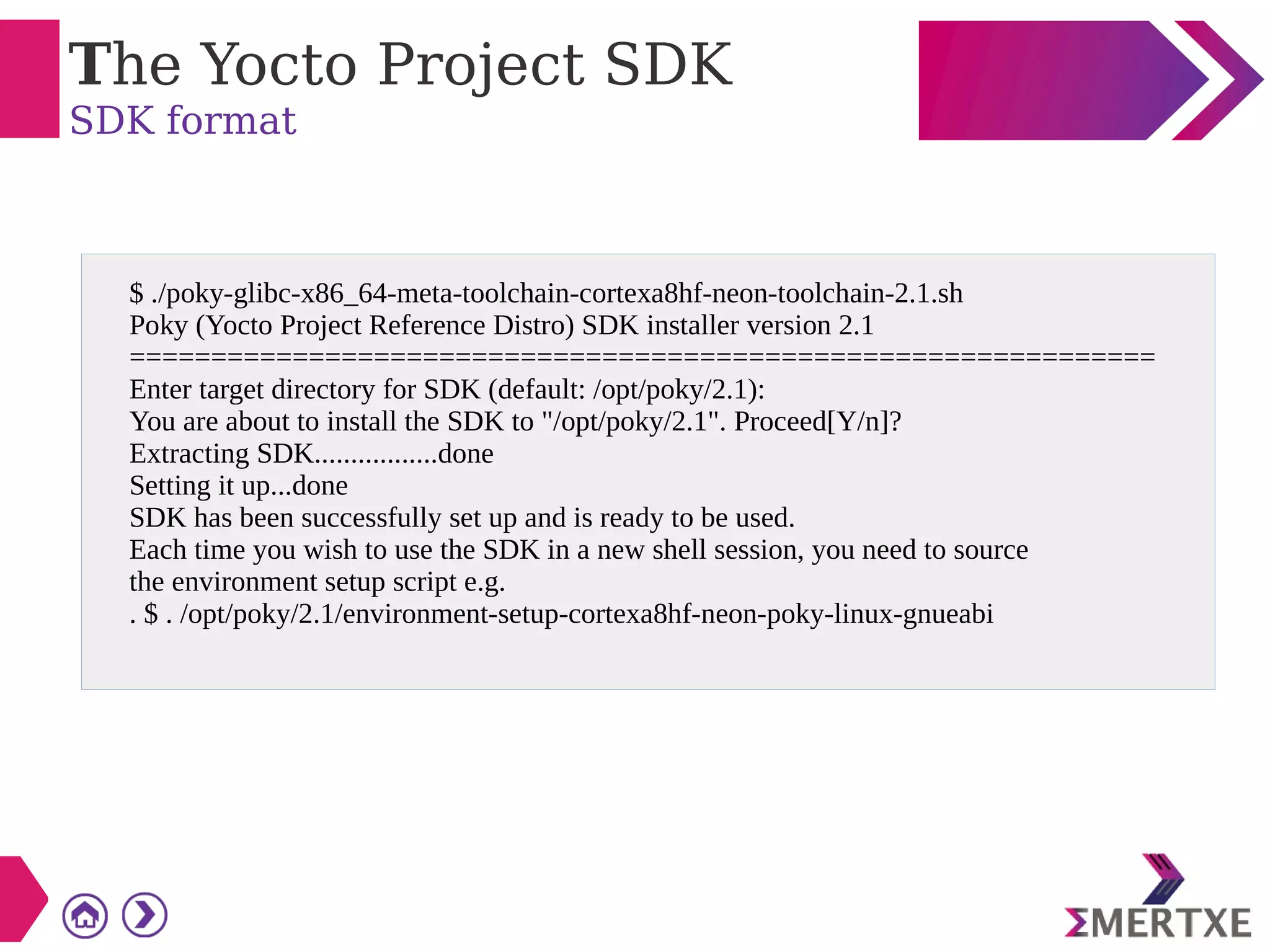 The Yocto Project SDK
SDK format
$ ./poky-glibc-x86_64-meta-toolchain-cortexa8hf-neon-toolchain-2.1.sh
Poky (Yocto Project Reference Distro) SDK installer version 2.1
===============================================================
Enter target directory for SDK (default: /opt/poky/2.1):
You are about to install the SDK to "/opt/poky/2.1". Proceed[Y/n]?
Extracting SDK.................done
Setting it up...done
SDK has been successfully set up and is ready to be used.
Each time you wish to use the SDK in a new shell session, you need to source
the environment setup script e.g.
. $ . /opt/poky/2.1/environment-setup-cortexa8hf-neon-poky-linux-gnueabi
 