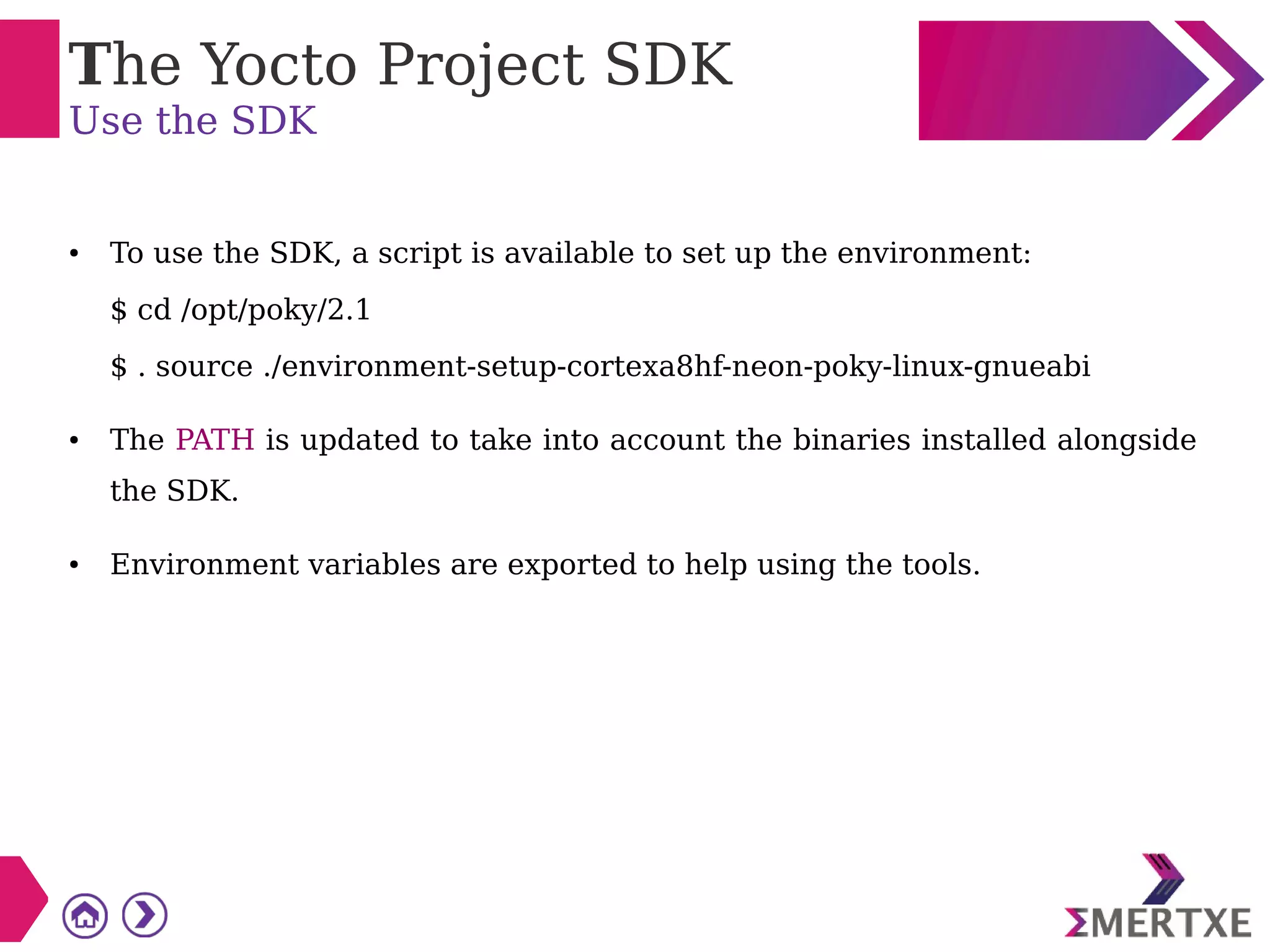The Yocto Project SDK
Use the SDK
● To use the SDK, a script is available to set up the environment:
$ cd /opt/poky/2.1
$ . source ./environment-setup-cortexa8hf-neon-poky-linux-gnueabi
● The PATH is updated to take into account the binaries installed alongside
the SDK.
● Environment variables are exported to help using the tools.
 