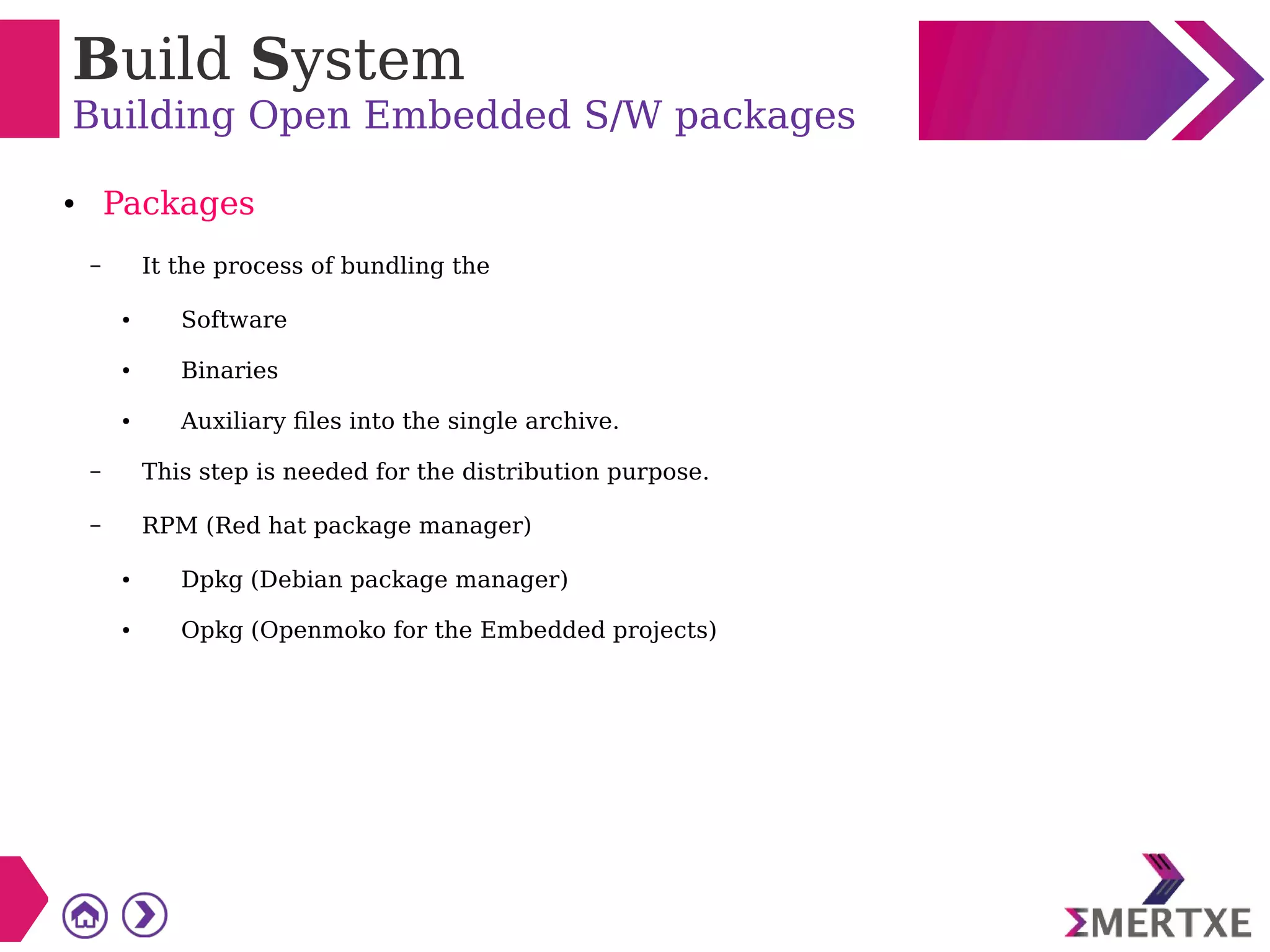 Build System
Building Open Embedded S/W packages
● Packages
– It the process of bundling the
● Software
● Binaries
● Auxiliary files into the single archive.
– This step is needed for the distribution purpose.
– RPM (Red hat package manager)
● Dpkg (Debian package manager)
● Opkg (Openmoko for the Embedded projects)
 