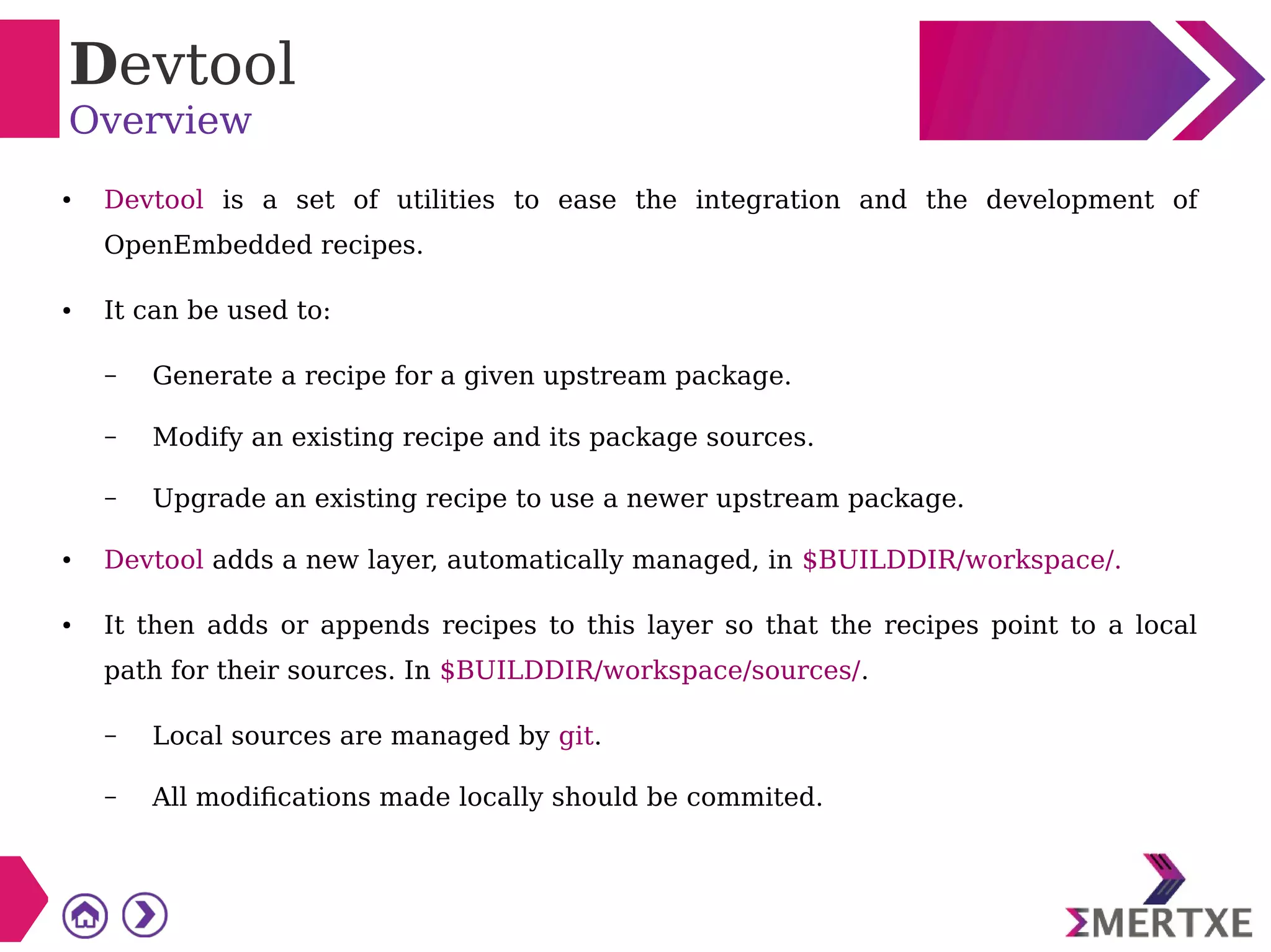 Devtool
Overview
● Devtool is a set of utilities to ease the integration and the development of
OpenEmbedded recipes.
● It can be used to:
– Generate a recipe for a given upstream package.
– Modify an existing recipe and its package sources.
– Upgrade an existing recipe to use a newer upstream package.
● Devtool adds a new layer, automatically managed, in $BUILDDIR/workspace/.
● It then adds or appends recipes to this layer so that the recipes point to a local
path for their sources. In $BUILDDIR/workspace/sources/.
– Local sources are managed by git.
– All modifications made locally should be commited.
 