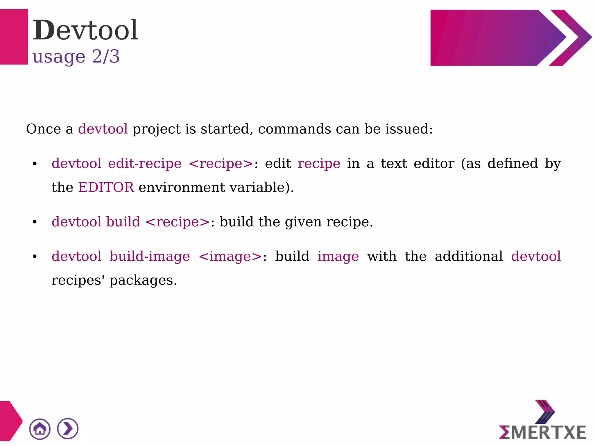 Devtool
usage 2/3
Once a devtool project is started, commands can be issued:
● devtool edit-recipe <recipe>: edit recipe in a text editor (as defined by
the EDITOR environment variable).
● devtool build <recipe>: build the given recipe.
● devtool build-image <image>: build image with the additional devtool
recipes' packages.
 