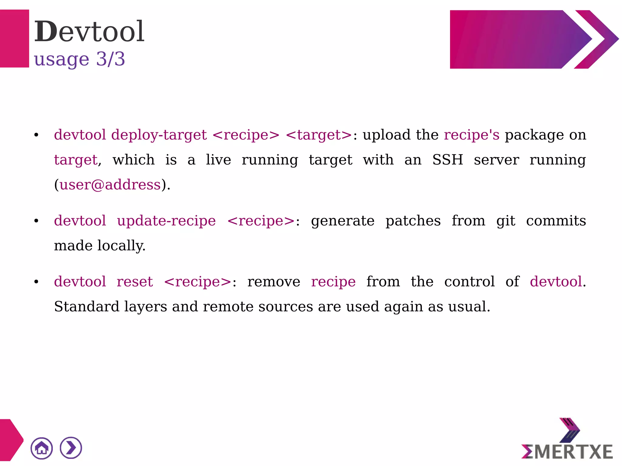 Devtool
usage 3/3
● devtool deploy-target <recipe> <target>: upload the recipe's package on
target, which is a live running target with an SSH server running
(user@address).
● devtool update-recipe <recipe>: generate patches from git commits
made locally.
● devtool reset <recipe>: remove recipe from the control of devtool.
Standard layers and remote sources are used again as usual.
 
