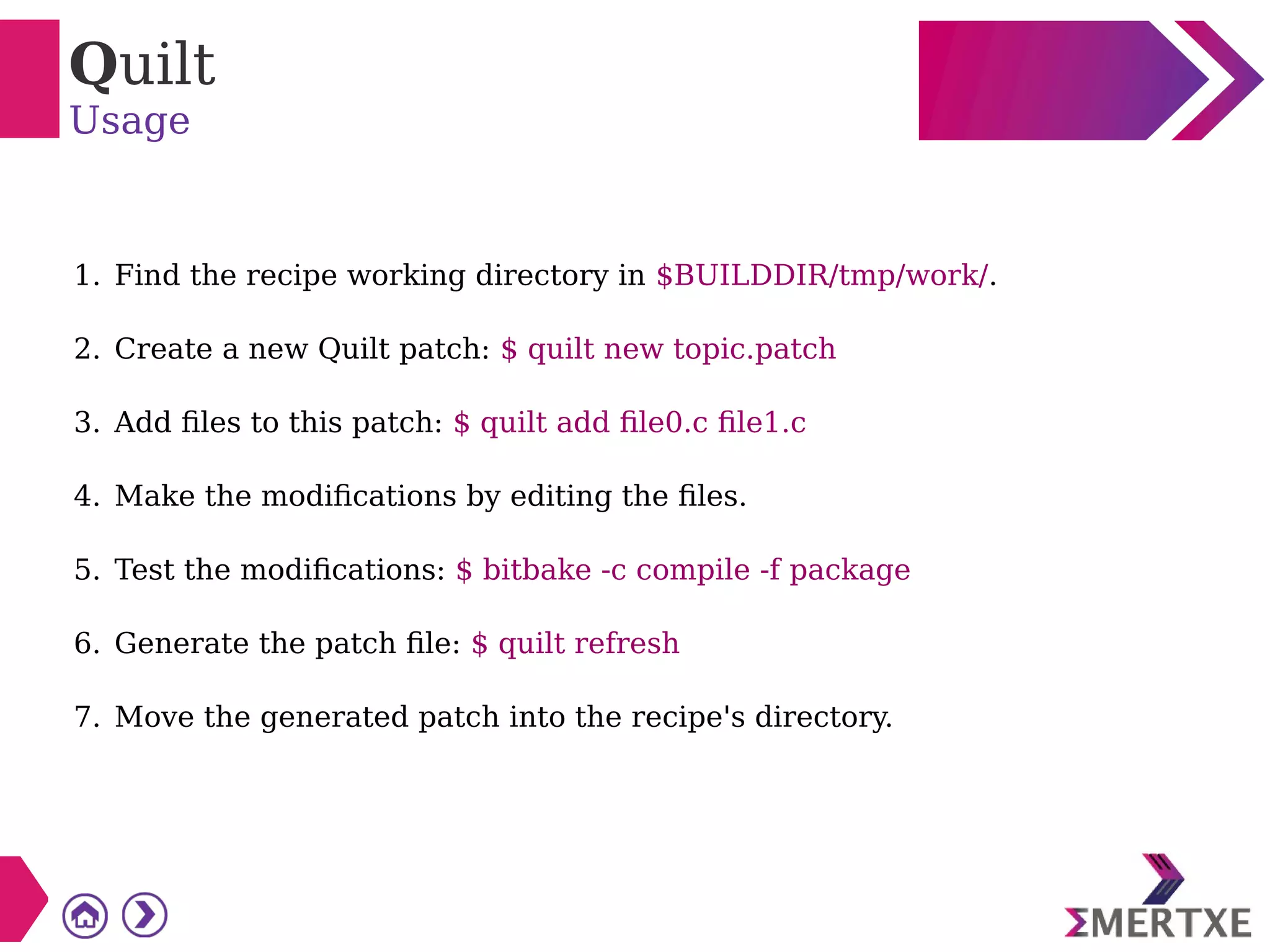 Quilt
Usage
1. Find the recipe working directory in $BUILDDIR/tmp/work/.
2. Create a new Quilt patch: $ quilt new topic.patch
3. Add files to this patch: $ quilt add file0.c file1.c
4. Make the modifications by editing the files.
5. Test the modifications: $ bitbake -c compile -f package
6. Generate the patch file: $ quilt refresh
7. Move the generated patch into the recipe's directory.
 