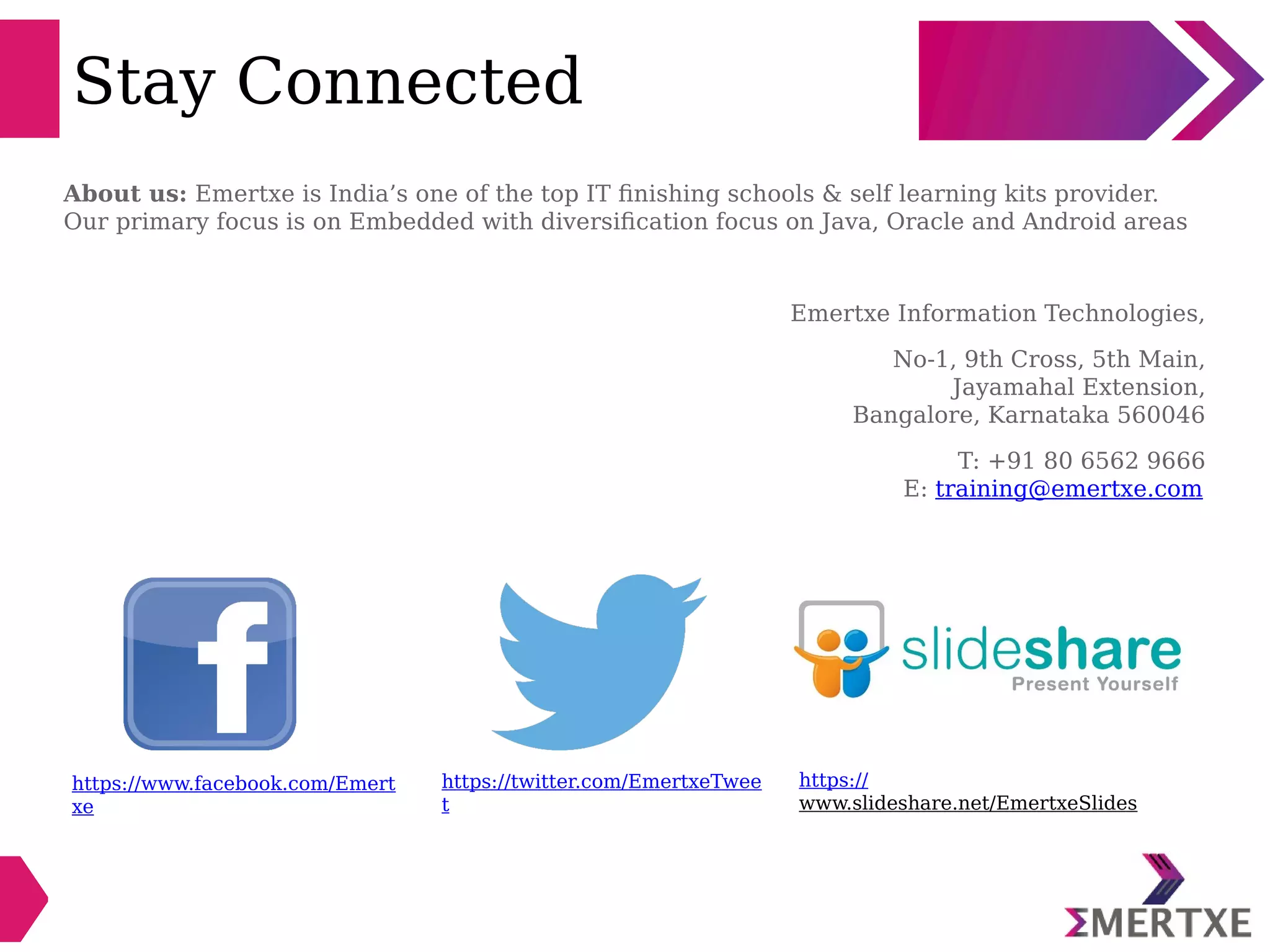 Stay Connected
https://www.facebook.com/Emert
xe
https://twitter.com/EmertxeTwee
t
https://
www.slideshare.net/EmertxeSlides
About us: Emertxe is India’s one of the top IT finishing schools & self learning kits provider.
Our primary focus is on Embedded with diversification focus on Java, Oracle and Android areas
Emertxe Information Technologies,
No-1, 9th Cross, 5th Main,
Jayamahal Extension,
Bangalore, Karnataka 560046
T: +91 80 6562 9666
E: training@emertxe.com
 