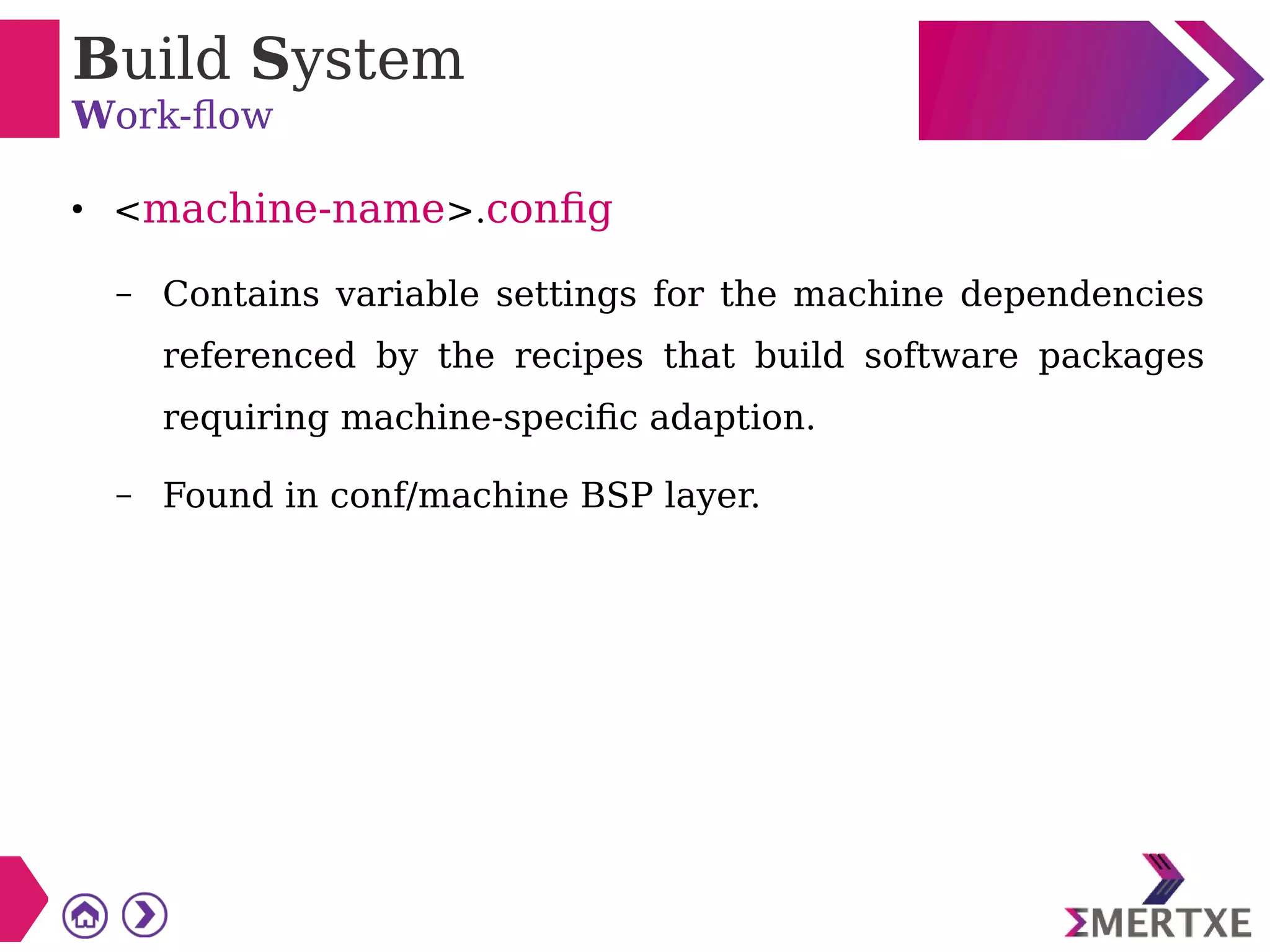 Build System
Work-flow
●
<machine-name>.config
– Contains variable settings for the machine dependencies
referenced by the recipes that build software packages
requiring machine-specific adaption.
– Found in conf/machine BSP layer.
 