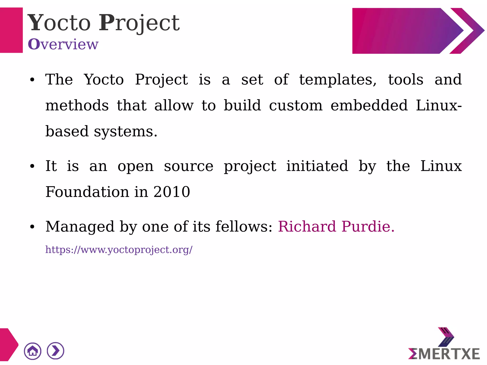 Yocto Project
Overview
● The Yocto Project is a set of templates, tools and
methods that allow to build custom embedded Linux-
based systems.
● It is an open source project initiated by the Linux
Foundation in 2010
● Managed by one of its fellows: Richard Purdie.
https://www.yoctoproject.org/
 
