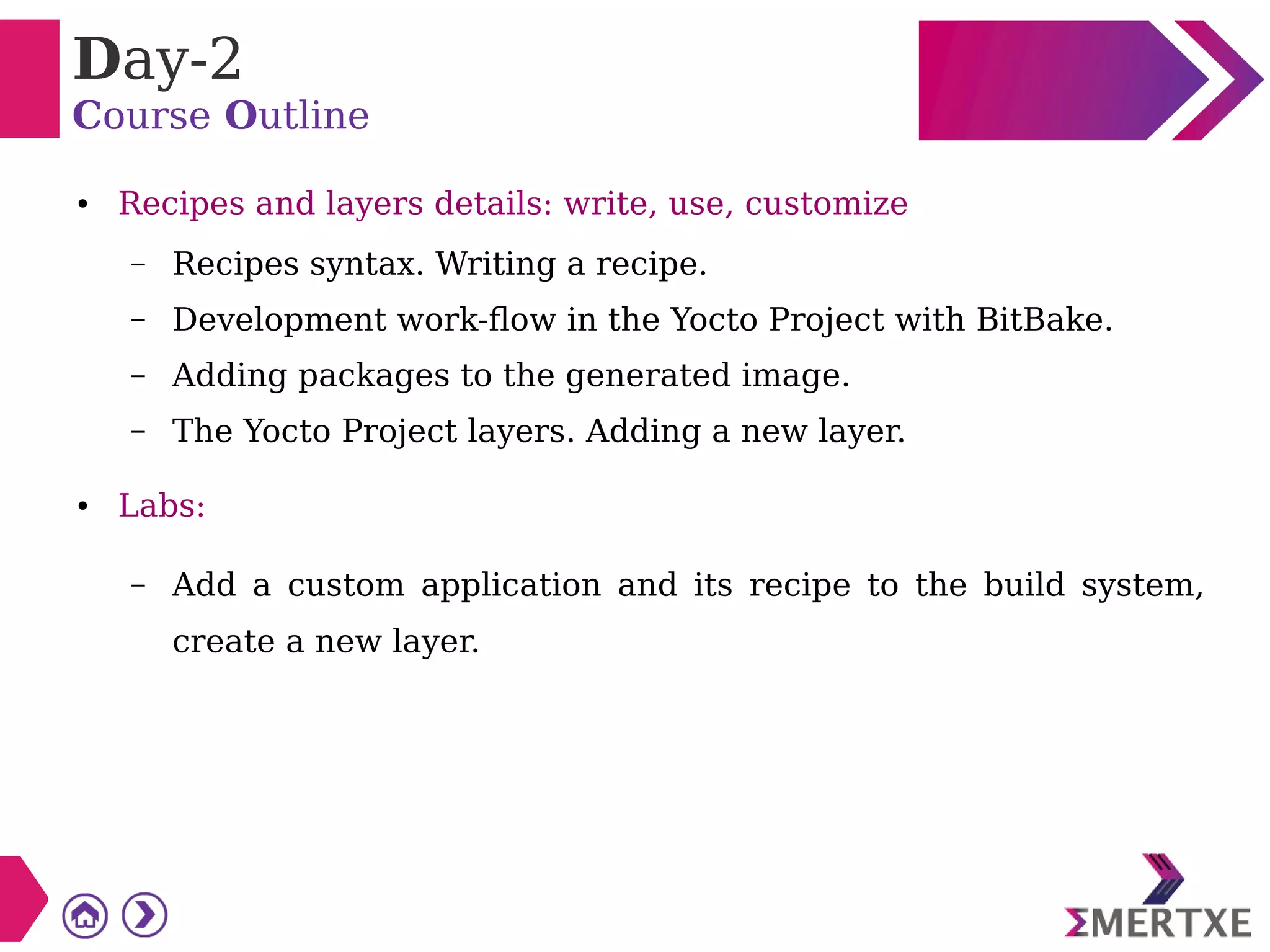 Day-2
Course Outline
● Recipes and layers details: write, use, customize
– Recipes syntax. Writing a recipe.
– Development work-flow in the Yocto Project with BitBake.
– Adding packages to the generated image.
– The Yocto Project layers. Adding a new layer.
● Labs:
– Add a custom application and its recipe to the build system,
create a new layer.
 