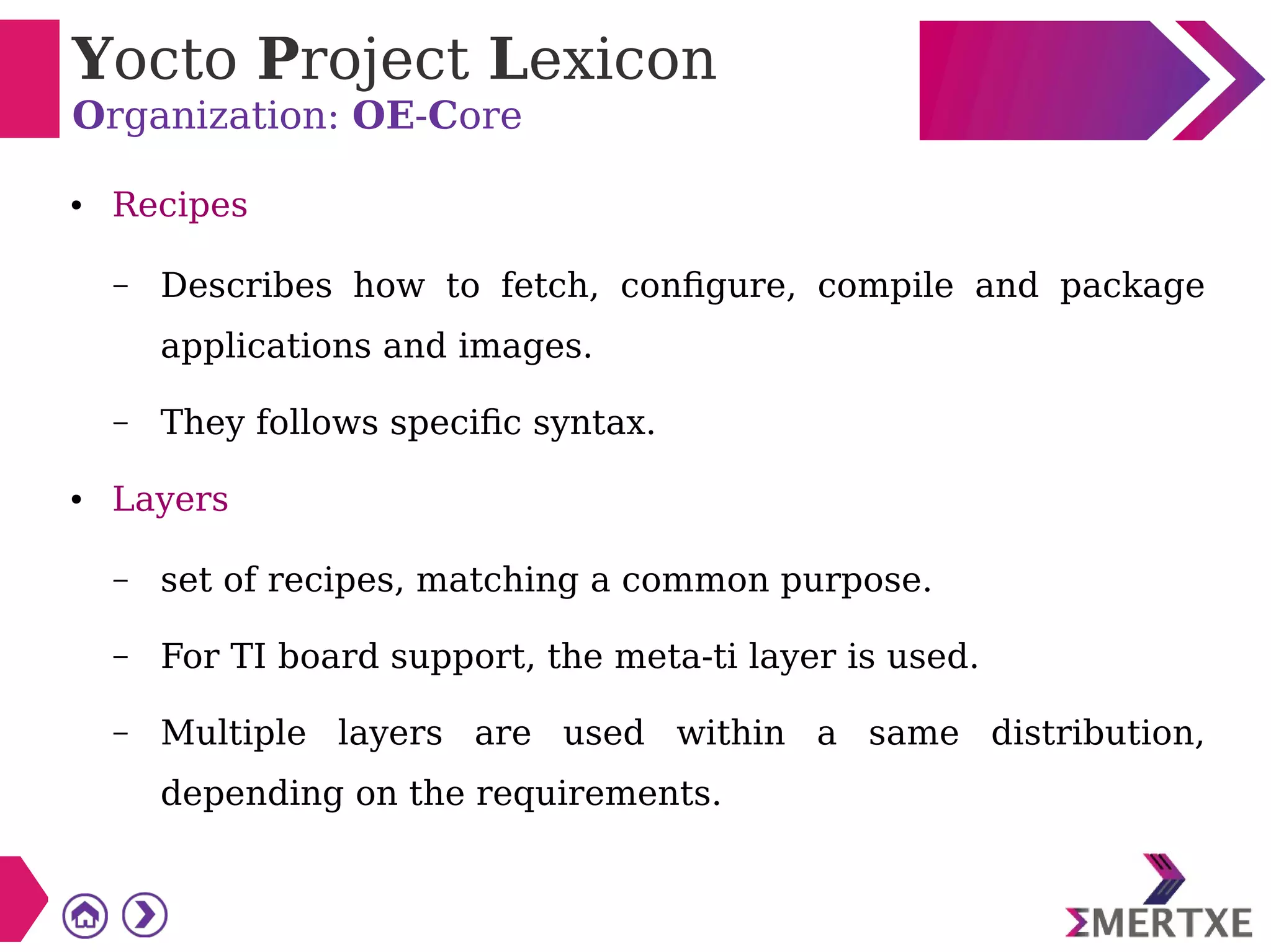 Yocto Project Lexicon
Organization: OE-Core
● Recipes
– Describes how to fetch, configure, compile and package
applications and images.
– They follows specific syntax.
● Layers
– set of recipes, matching a common purpose.
– For TI board support, the meta-ti layer is used.
– Multiple layers are used within a same distribution,
depending on the requirements.
 