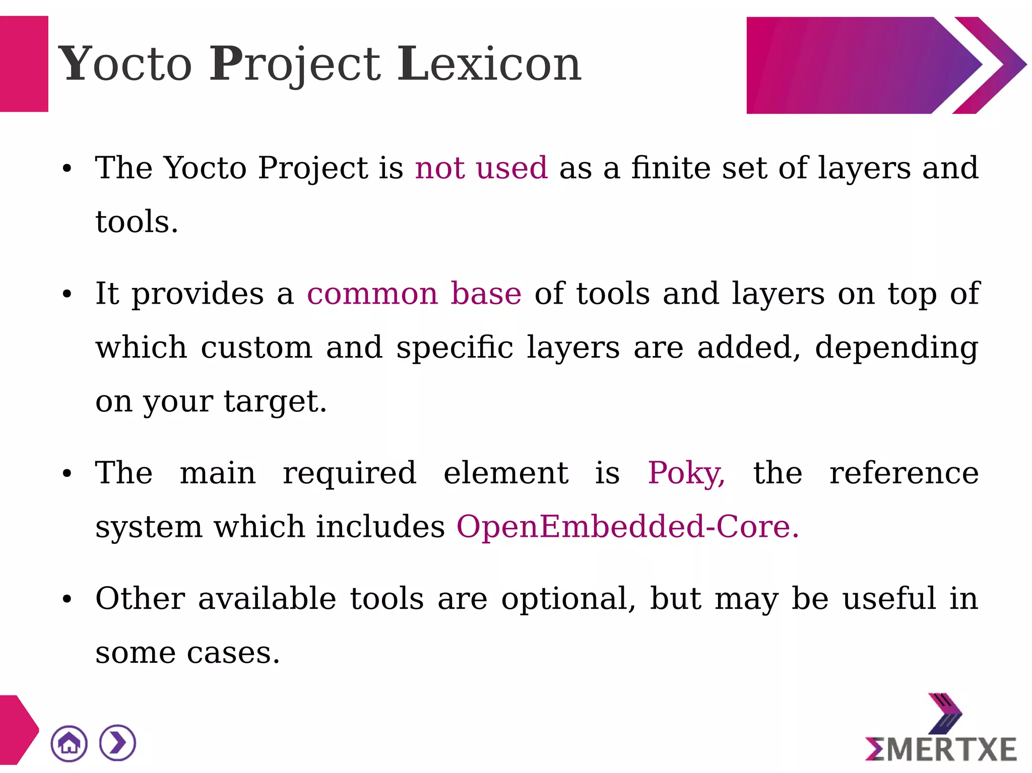 Yocto Project Lexicon
● The Yocto Project is not used as a finite set of layers and
tools.
● It provides a common base of tools and layers on top of
which custom and specific layers are added, depending
on your target.
● The main required element is Poky, the reference
system which includes OpenEmbedded-Core.
● Other available tools are optional, but may be useful in
some cases.
 