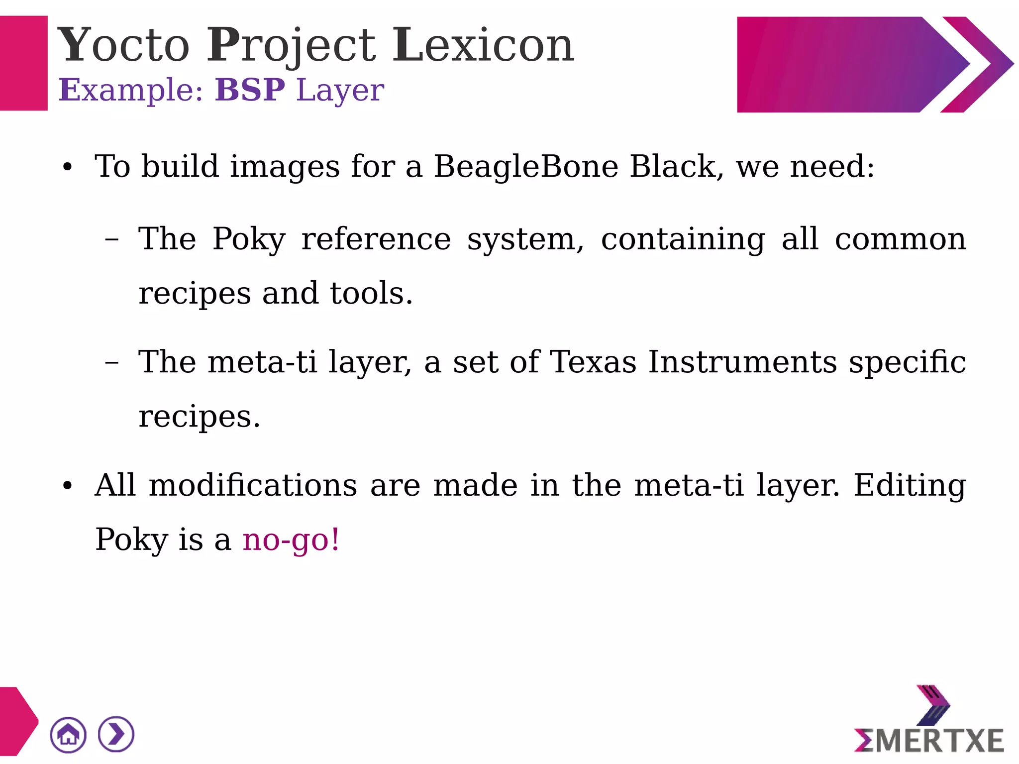 Yocto Project Lexicon
Example: BSP Layer
● To build images for a BeagleBone Black, we need:
– The Poky reference system, containing all common
recipes and tools.
– The meta-ti layer, a set of Texas Instruments specific
recipes.
● All modifications are made in the meta-ti layer. Editing
Poky is a no-go!
 