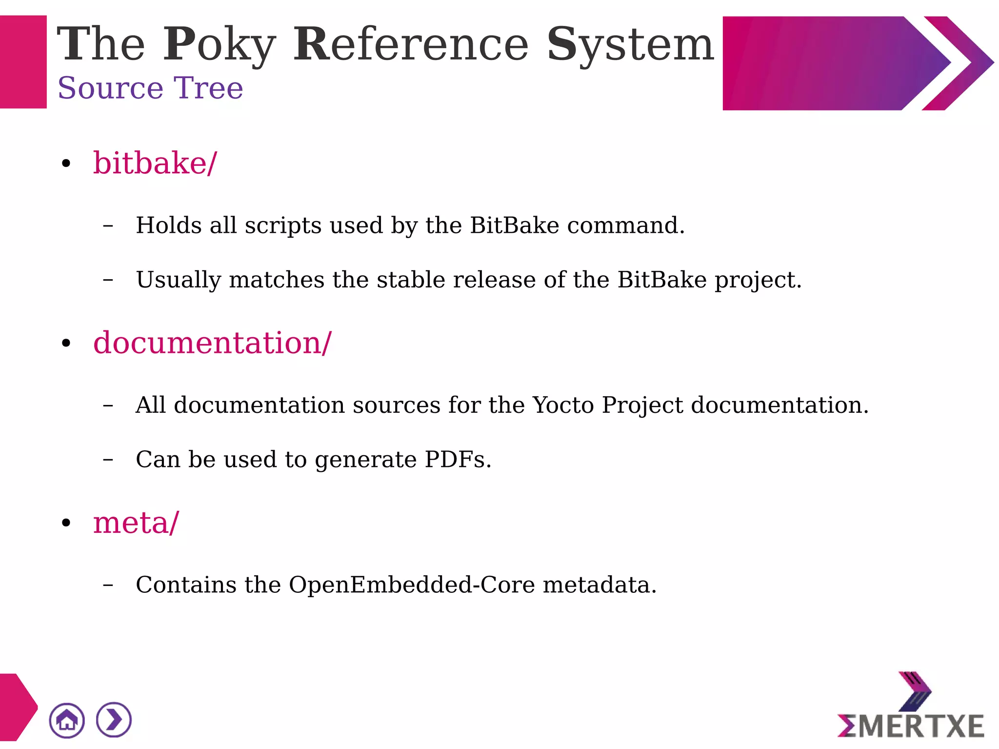 The Poky Reference System
Source Tree
● bitbake/
– Holds all scripts used by the BitBake command.
– Usually matches the stable release of the BitBake project.
● documentation/
– All documentation sources for the Yocto Project documentation.
– Can be used to generate PDFs.
● meta/
– Contains the OpenEmbedded-Core metadata.
 