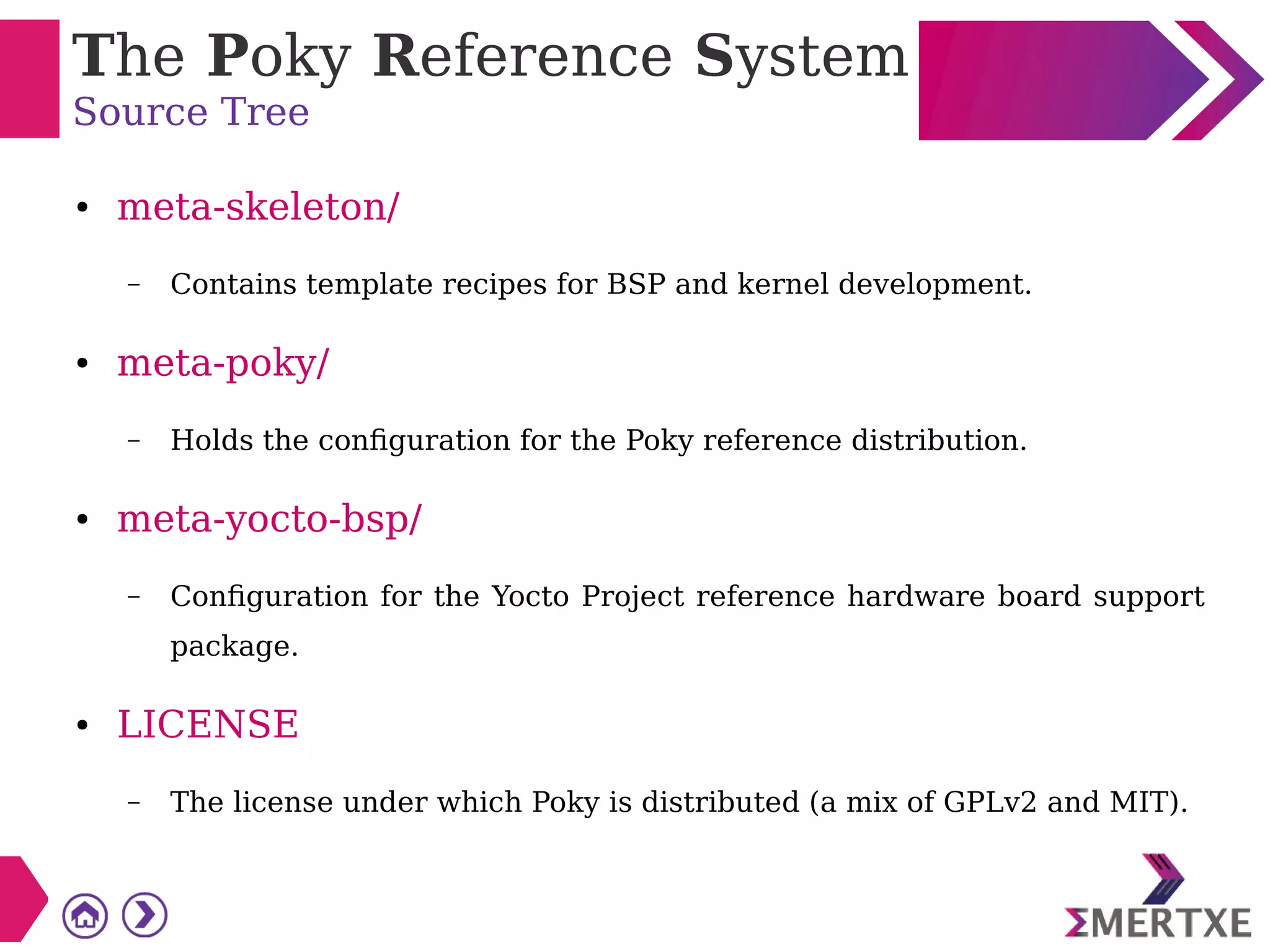 The Poky Reference System
Source Tree
● meta-skeleton/
– Contains template recipes for BSP and kernel development.
● meta-poky/
– Holds the configuration for the Poky reference distribution.
● meta-yocto-bsp/
– Configuration for the Yocto Project reference hardware board support
package.
● LICENSE
– The license under which Poky is distributed (a mix of GPLv2 and MIT).
 