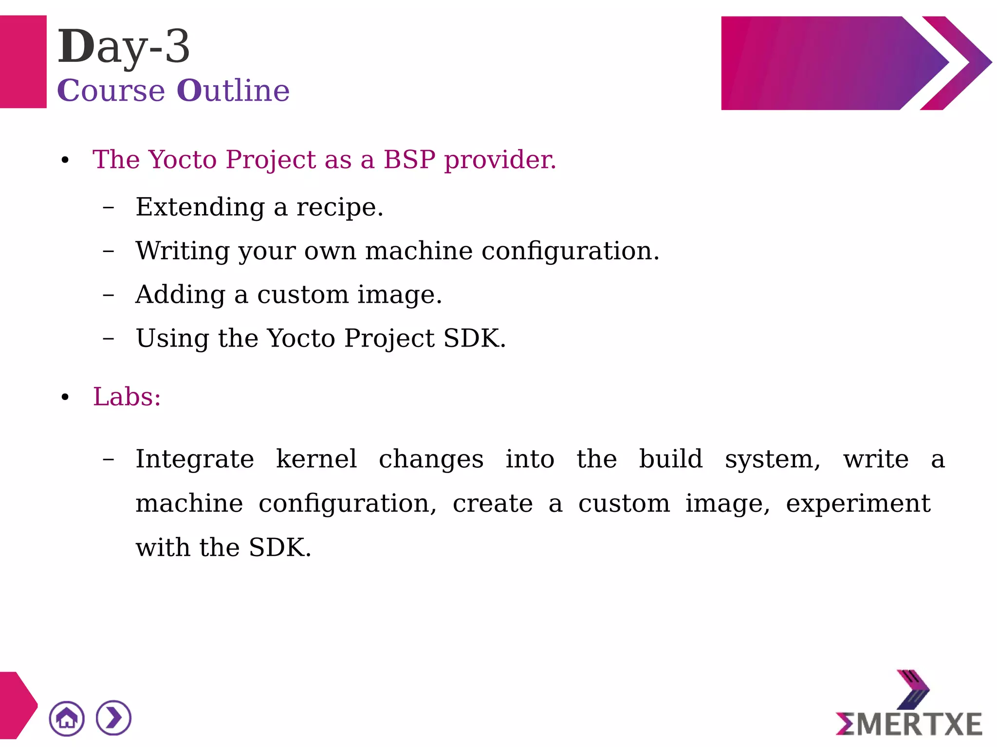 Day-3
Course Outline
● The Yocto Project as a BSP provider.
– Extending a recipe.
– Writing your own machine configuration.
– Adding a custom image.
– Using the Yocto Project SDK.
● Labs:
– Integrate kernel changes into the build system, write a
machine configuration, create a custom image, experiment
with the SDK.
 
