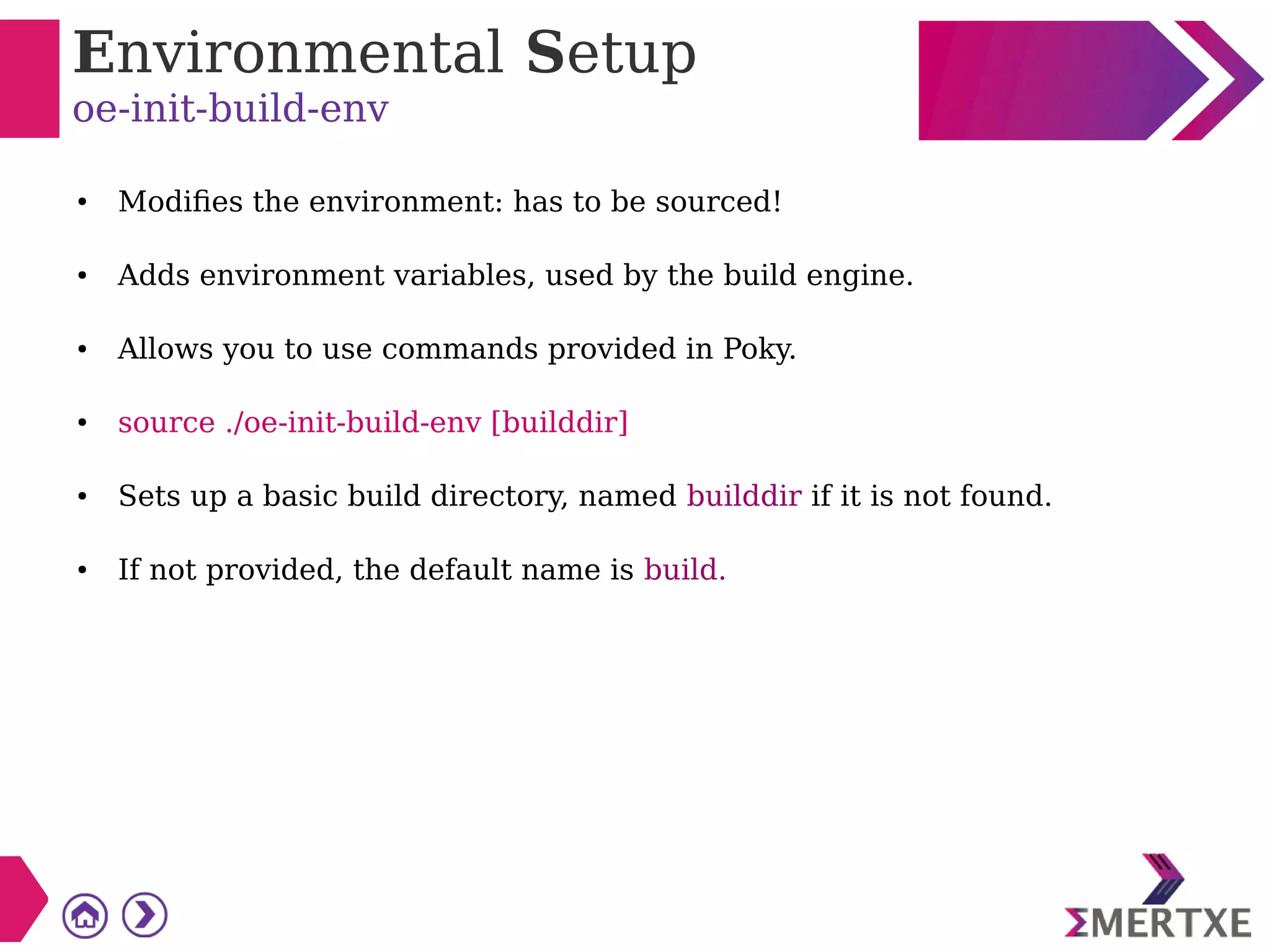 Environmental Setup
oe-init-build-env
● Modifies the environment: has to be sourced!
● Adds environment variables, used by the build engine.
● Allows you to use commands provided in Poky.
● source ./oe-init-build-env [builddir]
● Sets up a basic build directory, named builddir if it is not found.
● If not provided, the default name is build.
 