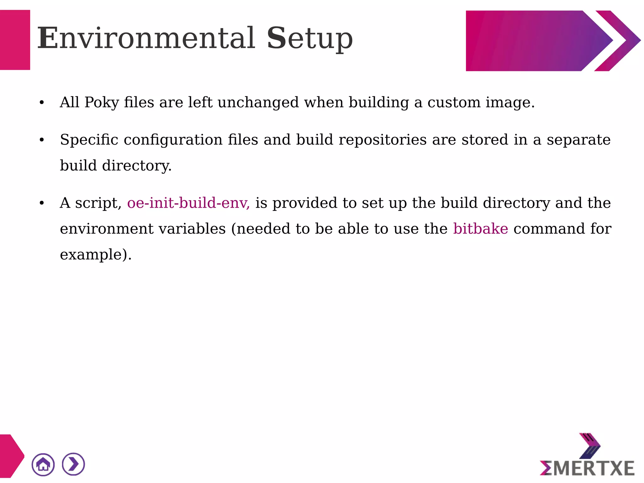 Environmental Setup
● All Poky files are left unchanged when building a custom image.
● Specific configuration files and build repositories are stored in a separate
build directory.
● A script, oe-init-build-env, is provided to set up the build directory and the
environment variables (needed to be able to use the bitbake command for
example).
 