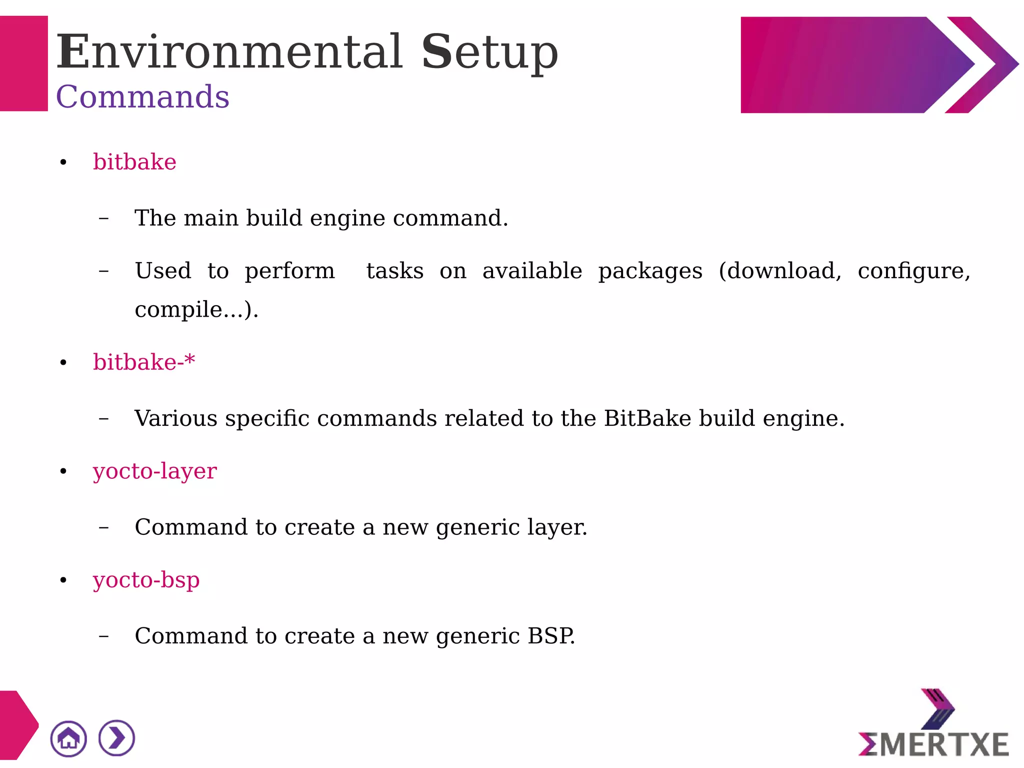 Environmental Setup
Commands
● bitbake
– The main build engine command.
– Used to perform tasks on available packages (download, configure,
compile...).
● bitbake-*
– Various specific commands related to the BitBake build engine.
● yocto-layer
– Command to create a new generic layer.
● yocto-bsp
– Command to create a new generic BSP
.
 
