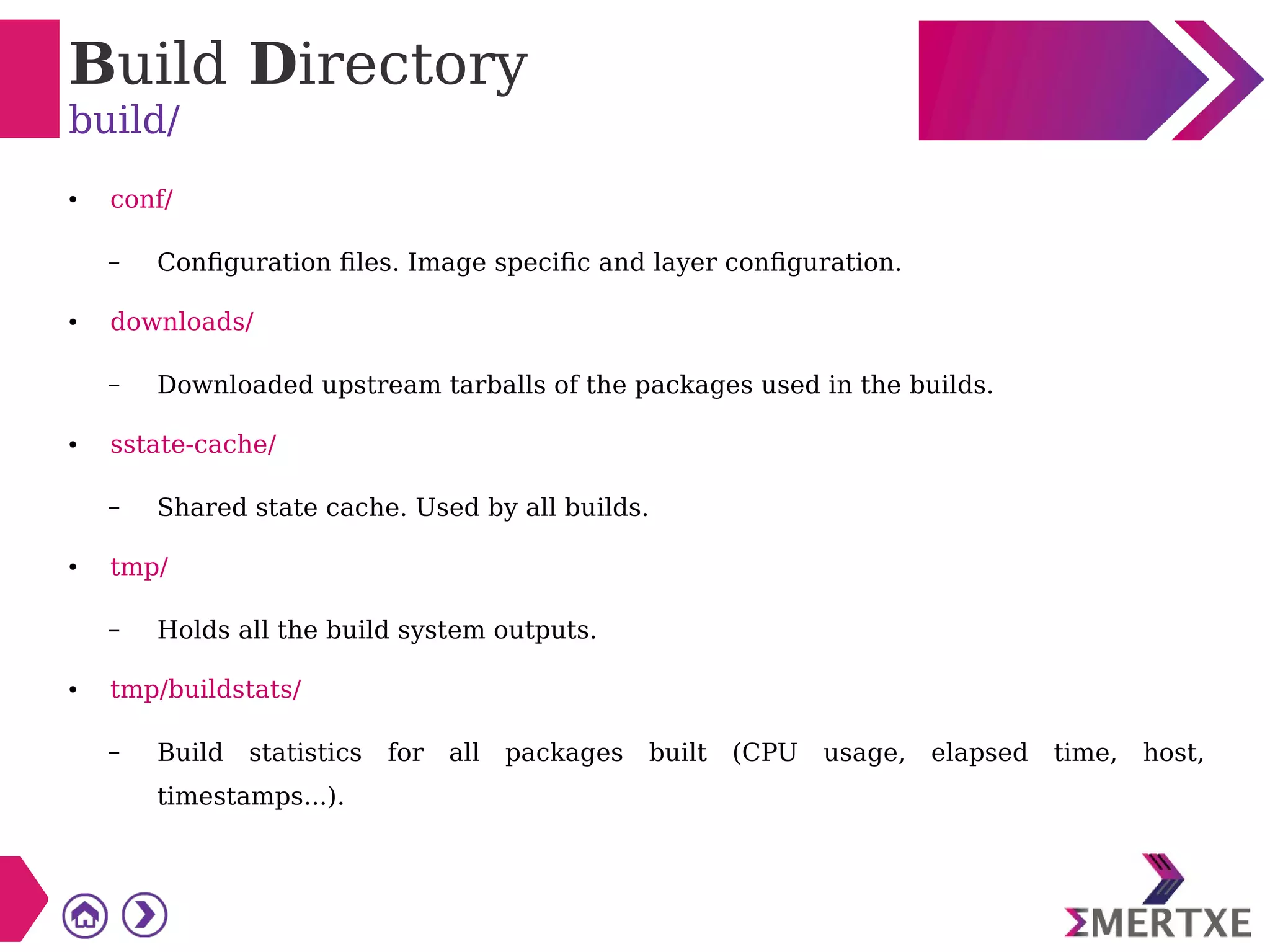 Build Directory
build/
● conf/
– Configuration files. Image specific and layer configuration.
● downloads/
– Downloaded upstream tarballs of the packages used in the builds.
● sstate-cache/
– Shared state cache. Used by all builds.
● tmp/
– Holds all the build system outputs.
● tmp/buildstats/
– Build statistics for all packages built (CPU usage, elapsed time, host,
timestamps...).
 