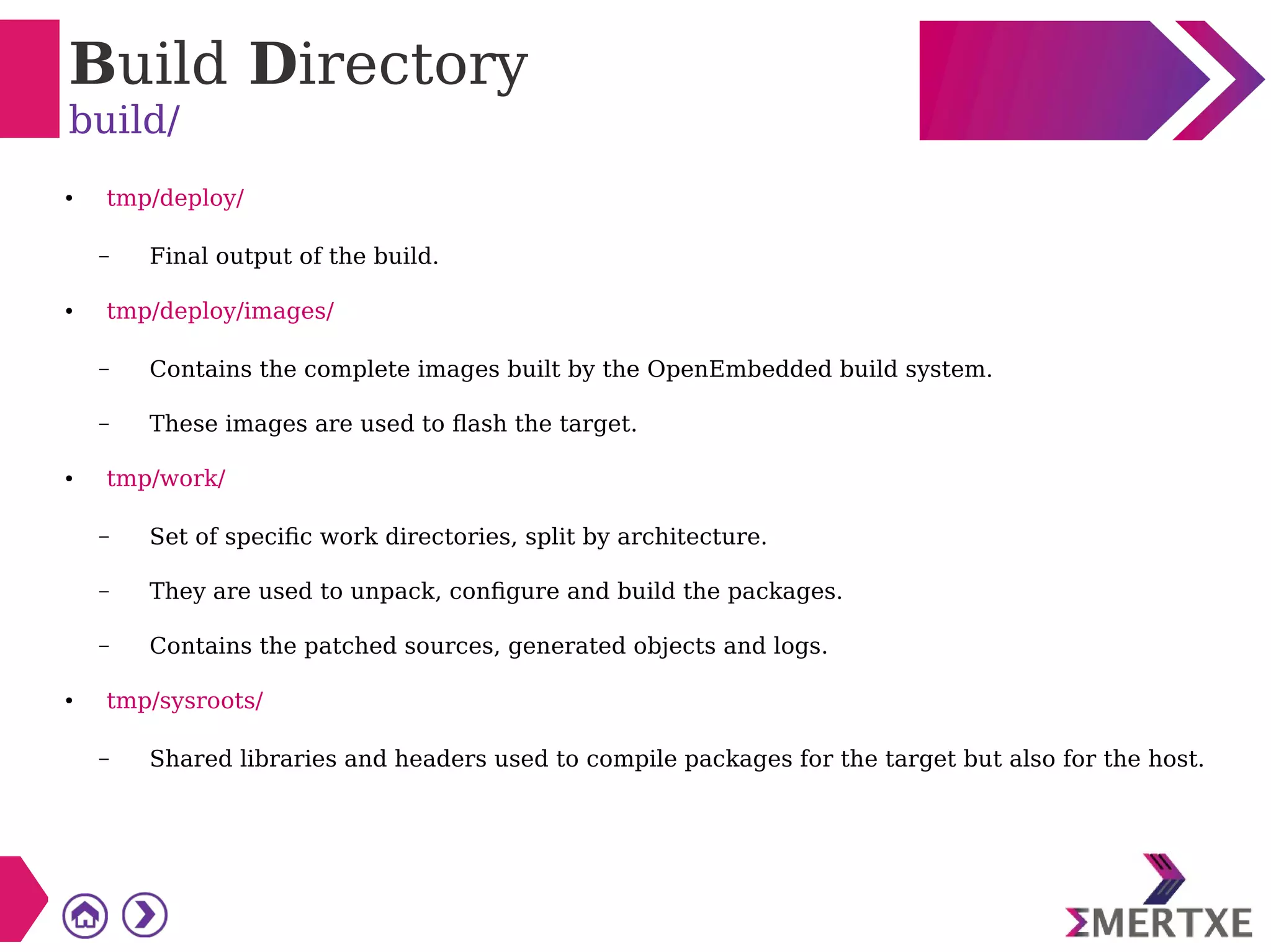 Build Directory
build/
● tmp/deploy/
– Final output of the build.
● tmp/deploy/images/
– Contains the complete images built by the OpenEmbedded build system.
– These images are used to flash the target.
● tmp/work/
– Set of specific work directories, split by architecture.
– They are used to unpack, configure and build the packages.
– Contains the patched sources, generated objects and logs.
● tmp/sysroots/
– Shared libraries and headers used to compile packages for the target but also for the host.
 