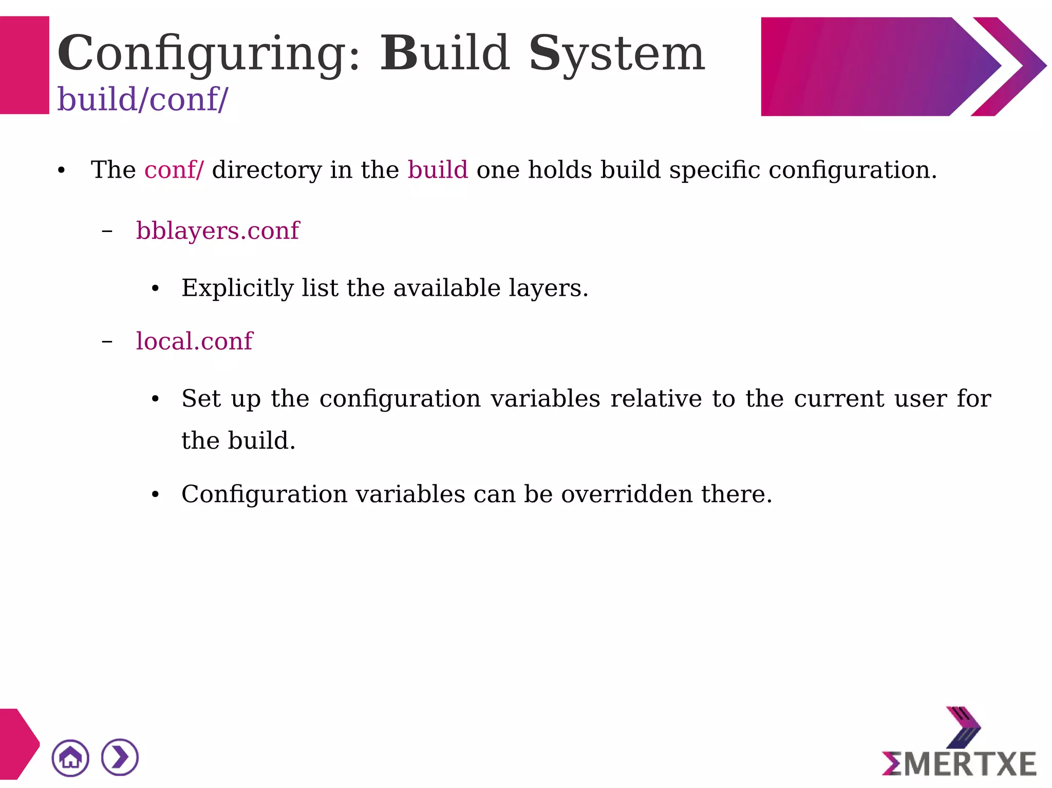 Configuring: Build System
build/conf/
● The conf/ directory in the build one holds build specific configuration.
– bblayers.conf
● Explicitly list the available layers.
– local.conf
● Set up the configuration variables relative to the current user for
the build.
● Configuration variables can be overridden there.
 
