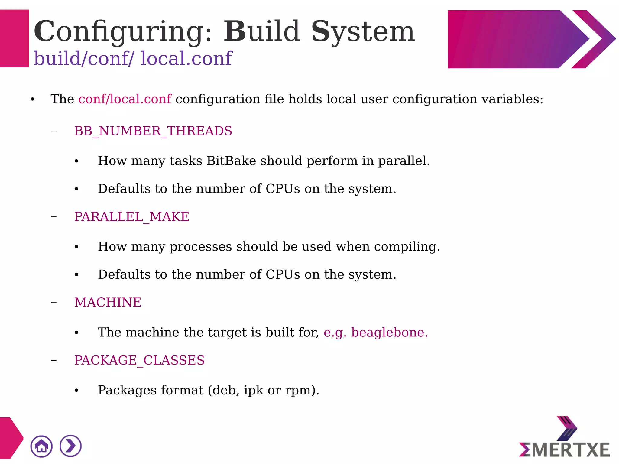 Configuring: Build System
build/conf/ local.conf
● The conf/local.conf configuration file holds local user configuration variables:
– BB_NUMBER_THREADS
● How many tasks BitBake should perform in parallel.
● Defaults to the number of CPUs on the system.
– PARALLEL_MAKE
● How many processes should be used when compiling.
● Defaults to the number of CPUs on the system.
– MACHINE
● The machine the target is built for, e.g. beaglebone.
– PACKAGE_CLASSES
● Packages format (deb, ipk or rpm).
 
