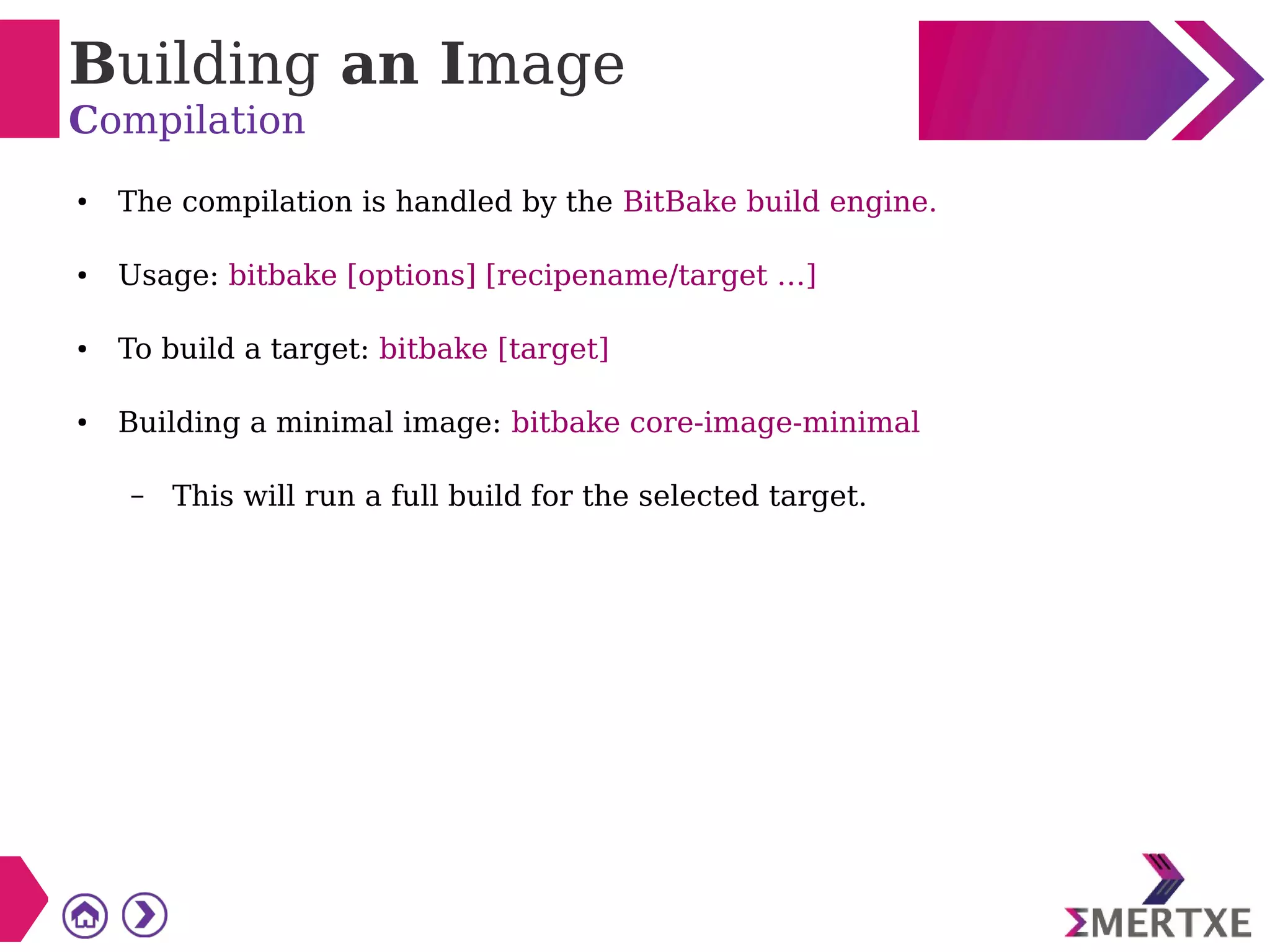 Building an Image
Compilation
● The compilation is handled by the BitBake build engine.
● Usage: bitbake [options] [recipename/target …]
● To build a target: bitbake [target]
● Building a minimal image: bitbake core-image-minimal
– This will run a full build for the selected target.
 