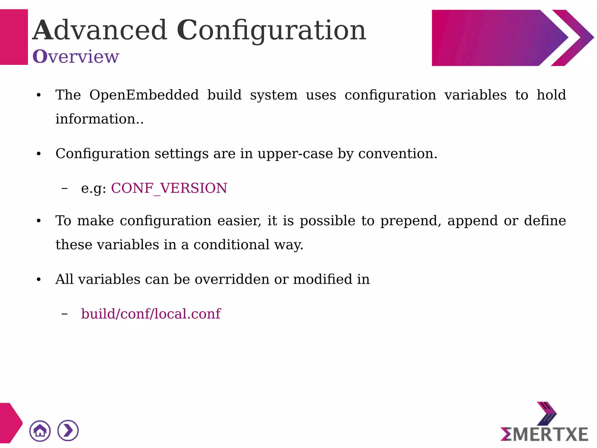 Advanced Configuration
Overview
● The OpenEmbedded build system uses configuration variables to hold
information..
● Configuration settings are in upper-case by convention.
– e.g: CONF_VERSION
● To make configuration easier, it is possible to prepend, append or define
these variables in a conditional way.
● All variables can be overridden or modified in
– build/conf/local.conf
 