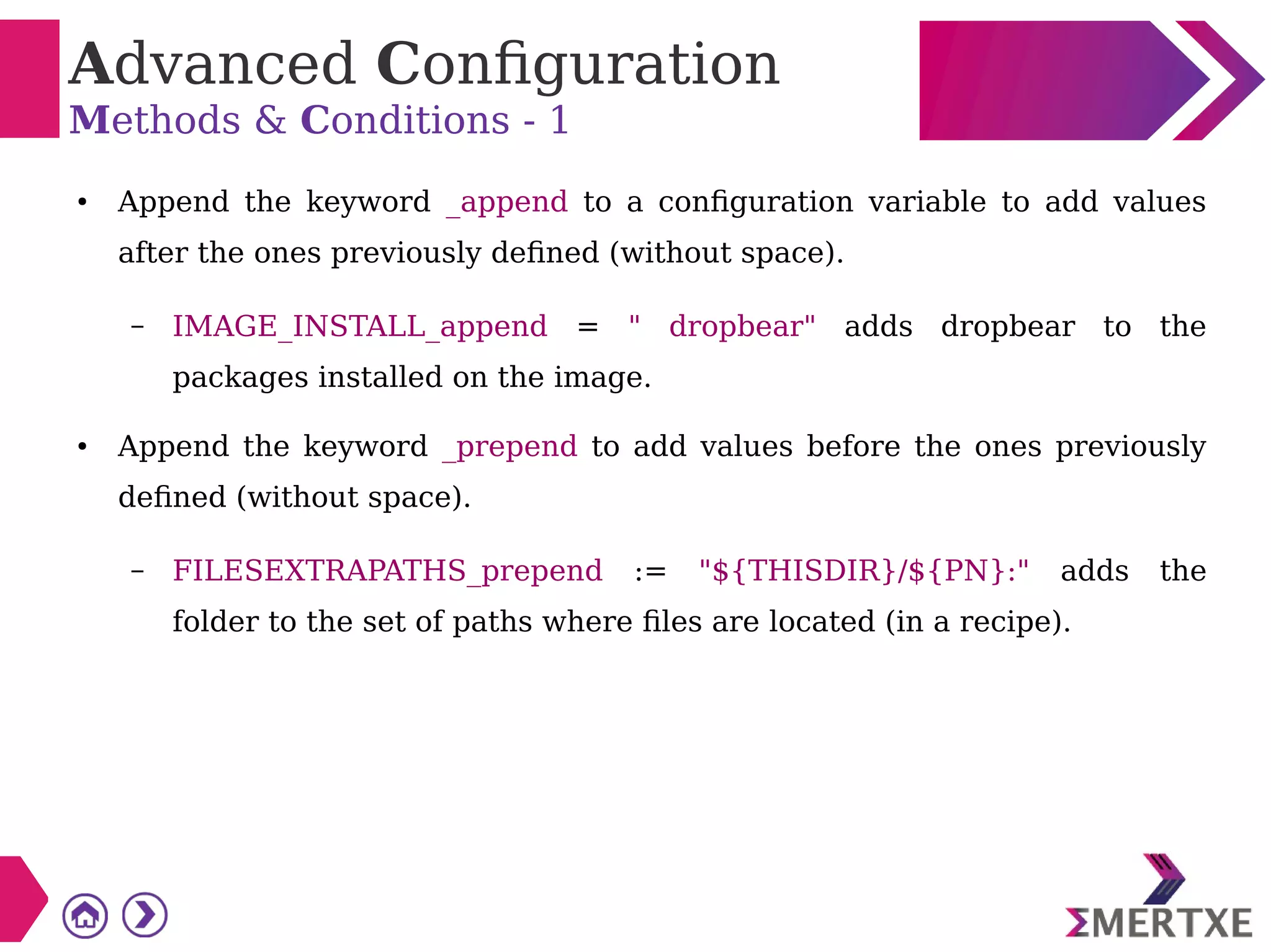 Advanced Configuration
Methods & Conditions - 1
● Append the keyword _append to a configuration variable to add values
after the ones previously defined (without space).
– IMAGE_INSTALL_append = " dropbear" adds dropbear to the
packages installed on the image.
● Append the keyword _prepend to add values before the ones previously
defined (without space).
– FILESEXTRAPATHS_prepend := "${THISDIR}/${PN}:" adds the
folder to the set of paths where files are located (in a recipe).
 