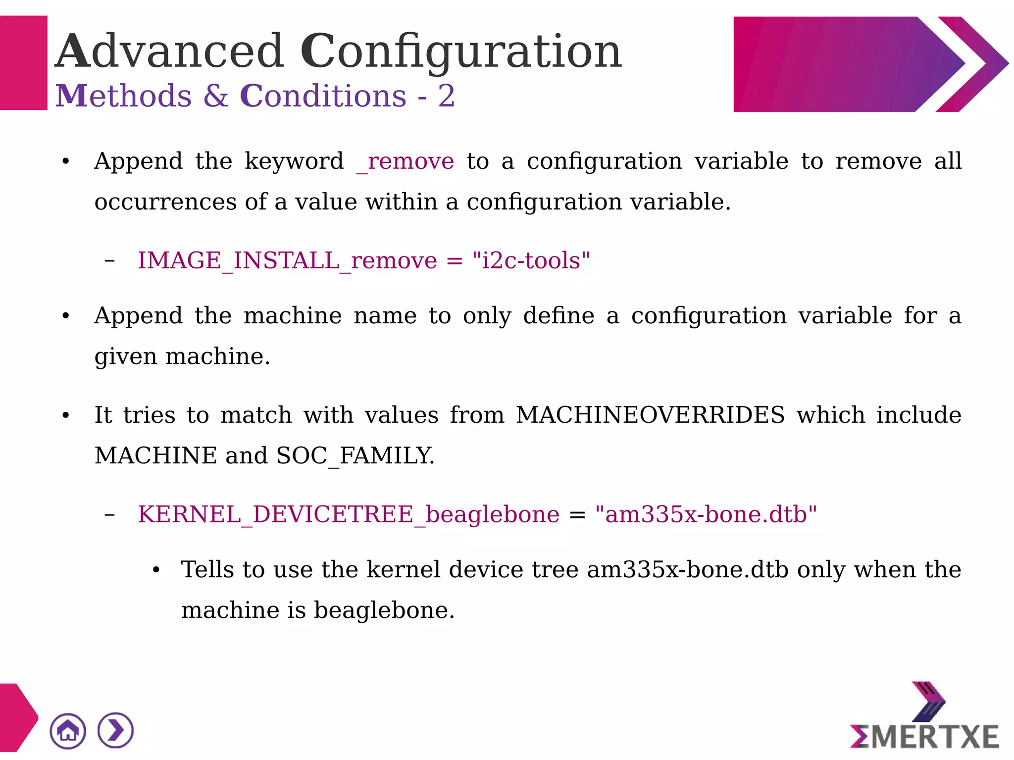 Advanced Configuration
Methods & Conditions - 2
● Append the keyword _remove to a configuration variable to remove all
occurrences of a value within a configuration variable.
– IMAGE_INSTALL_remove = "i2c-tools"
● Append the machine name to only define a configuration variable for a
given machine.
● It tries to match with values from MACHINEOVERRIDES which include
MACHINE and SOC_FAMILY.
– KERNEL_DEVICETREE_beaglebone = "am335x-bone.dtb"
● Tells to use the kernel device tree am335x-bone.dtb only when the
machine is beaglebone.
 