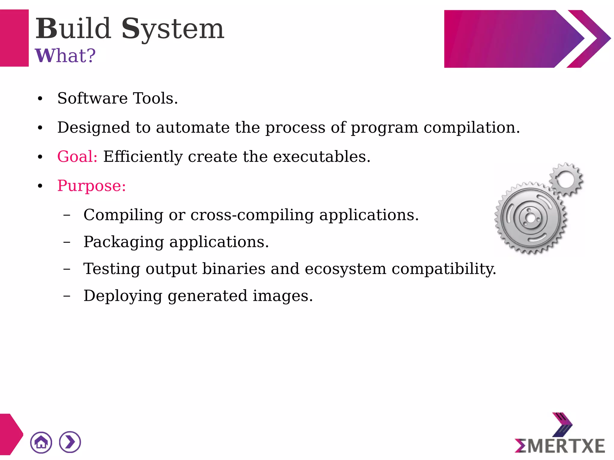 Build System
What?
● Software Tools.
● Designed to automate the process of program compilation.
● Goal: Efficiently create the executables.
● Purpose:
– Compiling or cross-compiling applications.
– Packaging applications.
– Testing output binaries and ecosystem compatibility.
– Deploying generated images.
 