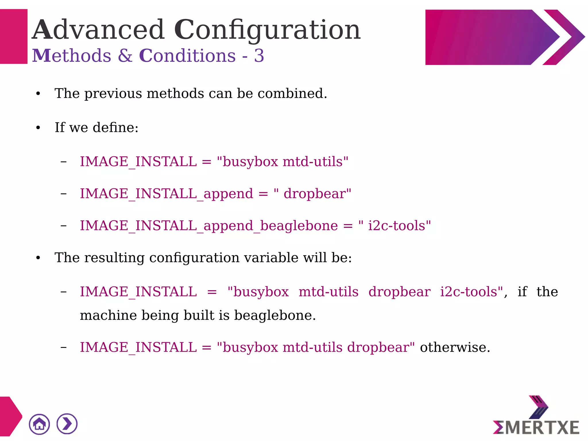 Advanced Configuration
Methods & Conditions - 3
● The previous methods can be combined.
● If we define:
– IMAGE_INSTALL = "busybox mtd-utils"
– IMAGE_INSTALL_append = " dropbear"
– IMAGE_INSTALL_append_beaglebone = " i2c-tools"
● The resulting configuration variable will be:
– IMAGE_INSTALL = "busybox mtd-utils dropbear i2c-tools", if the
machine being built is beaglebone.
– IMAGE_INSTALL = "busybox mtd-utils dropbear" otherwise.
 
