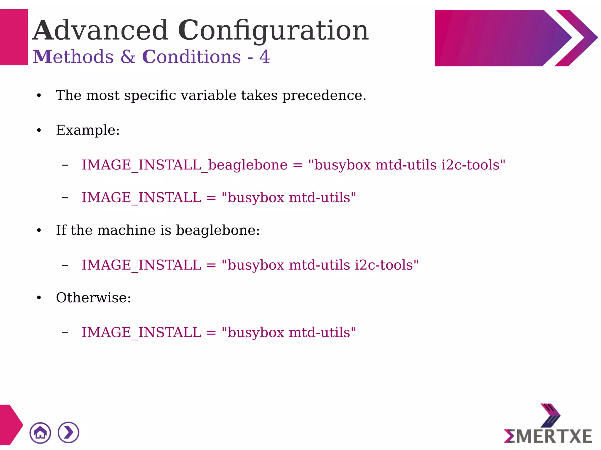 Advanced Configuration
Methods & Conditions - 4
● The most specific variable takes precedence.
● Example:
– IMAGE_INSTALL_beaglebone = "busybox mtd-utils i2c-tools"
– IMAGE_INSTALL = "busybox mtd-utils"
● If the machine is beaglebone:
– IMAGE_INSTALL = "busybox mtd-utils i2c-tools"
● Otherwise:
– IMAGE_INSTALL = "busybox mtd-utils"
 