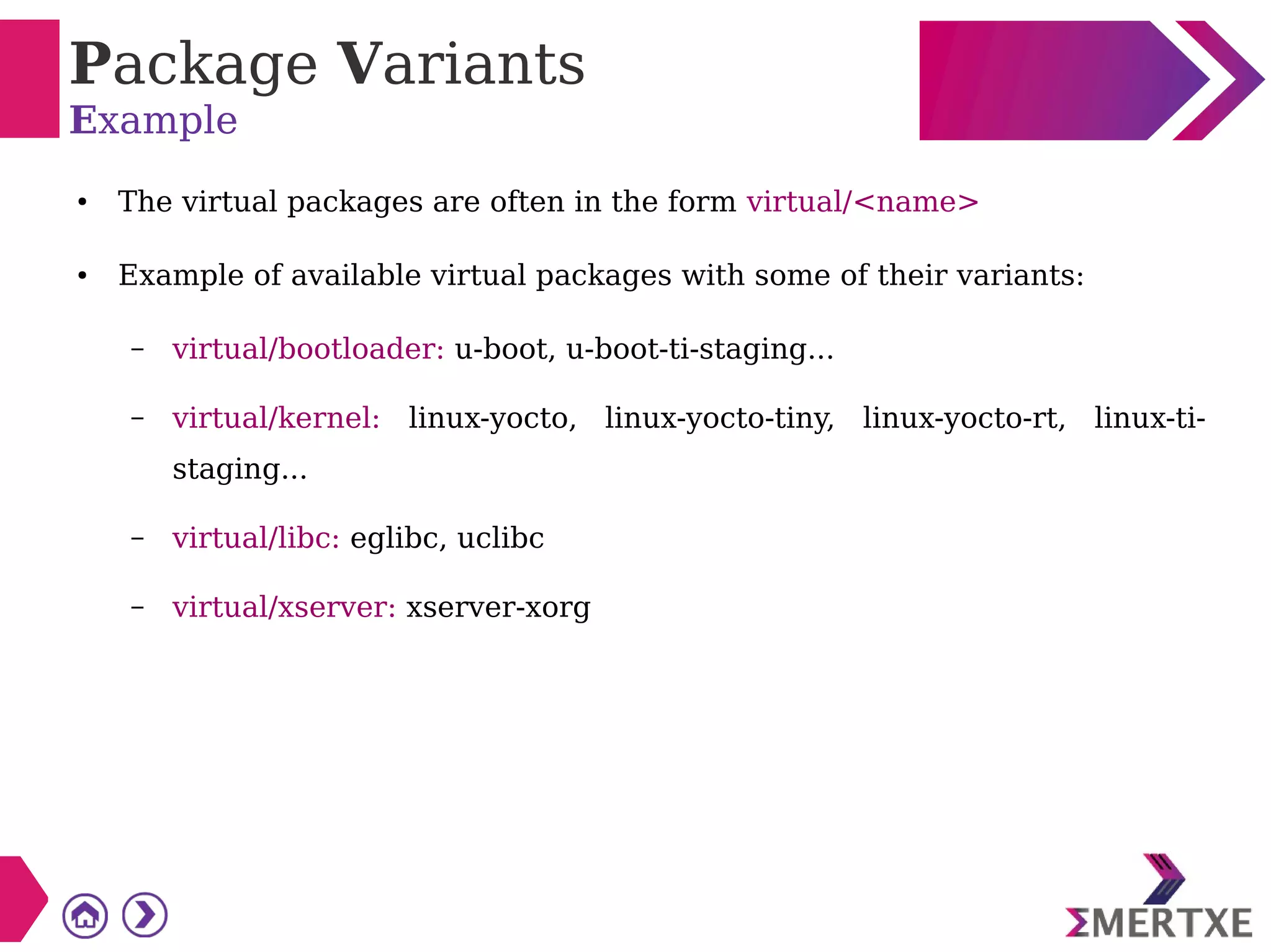 Package Variants
Example
● The virtual packages are often in the form virtual/<name>
● Example of available virtual packages with some of their variants:
– virtual/bootloader: u-boot, u-boot-ti-staging...
– virtual/kernel: linux-yocto, linux-yocto-tiny, linux-yocto-rt, linux-ti-
staging...
– virtual/libc: eglibc, uclibc
– virtual/xserver: xserver-xorg
 