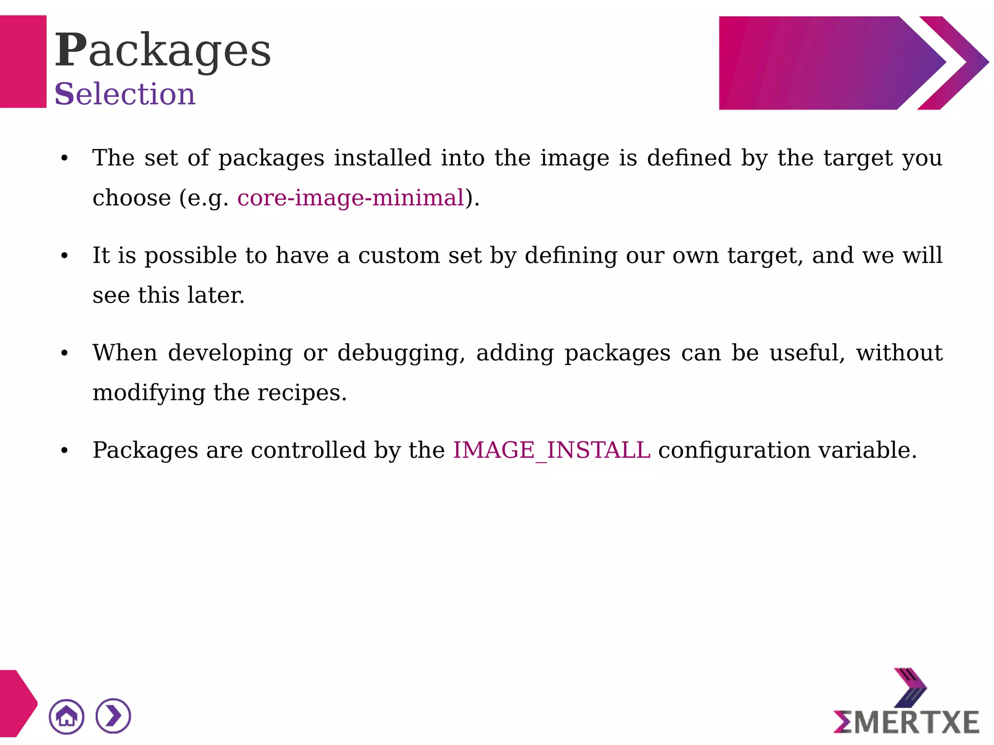 Packages
Selection
● The set of packages installed into the image is defined by the target you
choose (e.g. core-image-minimal).
● It is possible to have a custom set by defining our own target, and we will
see this later.
● When developing or debugging, adding packages can be useful, without
modifying the recipes.
● Packages are controlled by the IMAGE_INSTALL configuration variable.
 