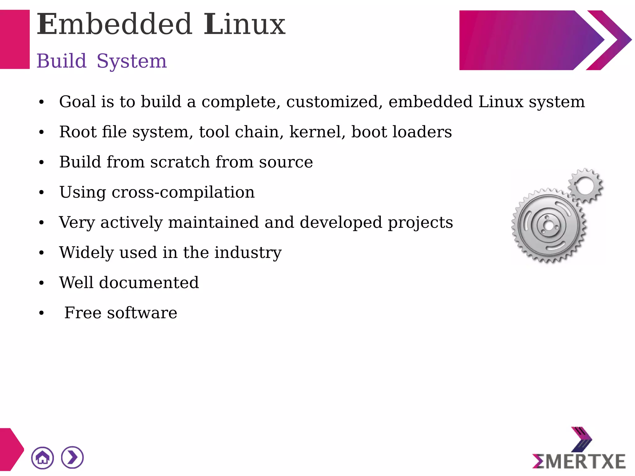 Embedded Linux
Build System
● Goal is to build a complete, customized, embedded Linux system
● Root file system, tool chain, kernel, boot loaders
● Build from scratch from source
● Using cross-compilation
● Very actively maintained and developed projects
● Widely used in the industry
● Well documented
● Free software
 