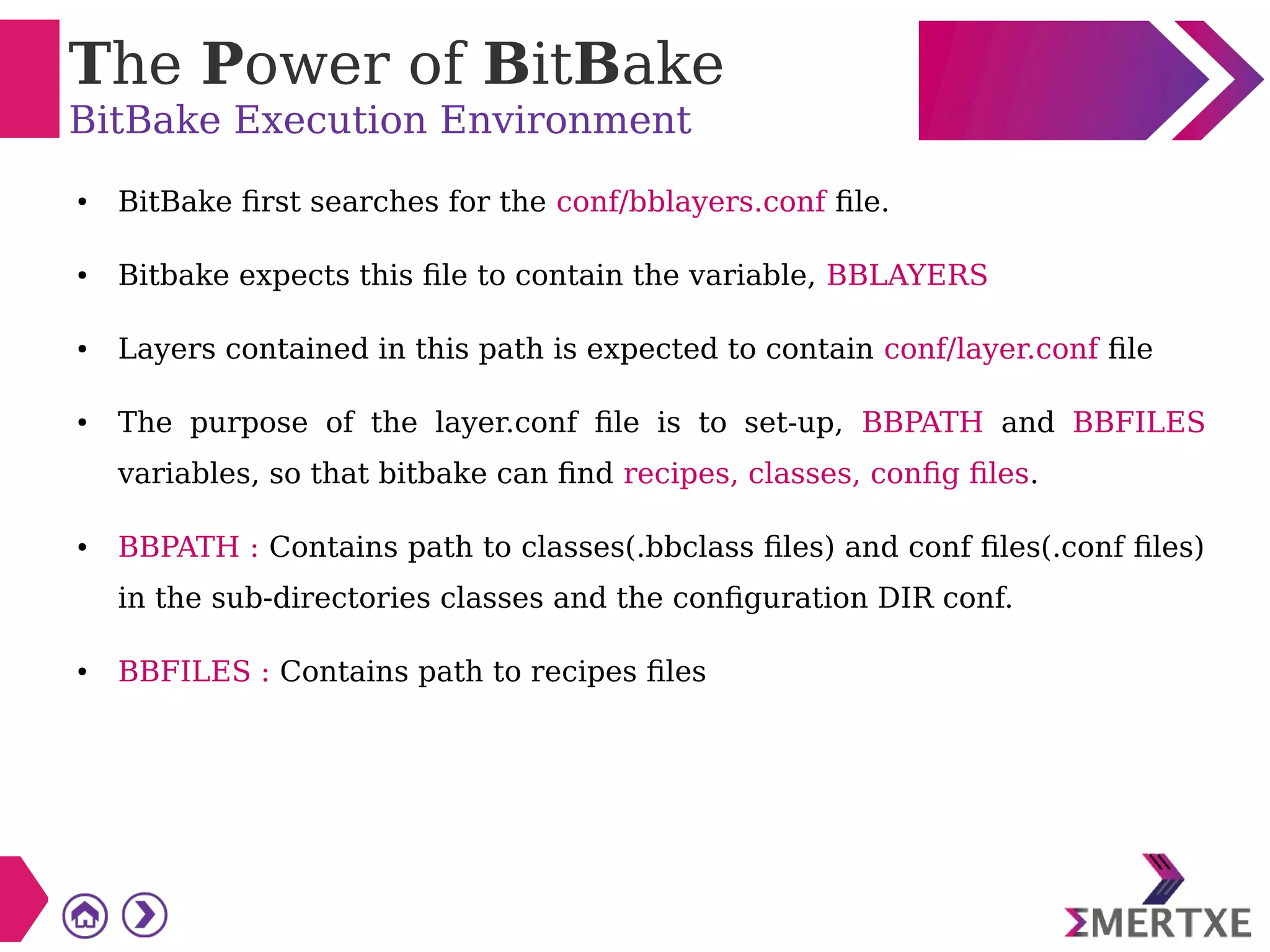 The Power of BitBake
BitBake Execution Environment
● BitBake first searches for the conf/bblayers.conf file.
● Bitbake expects this file to contain the variable, BBLAYERS
● Layers contained in this path is expected to contain conf/layer.conf file
● The purpose of the layer.conf file is to set-up, BBPATH and BBFILES
variables, so that bitbake can find recipes, classes, config files.
● BBPATH : Contains path to classes(.bbclass files) and conf files(.conf files)
in the sub-directories classes and the configuration DIR conf.
● BBFILES : Contains path to recipes files
 