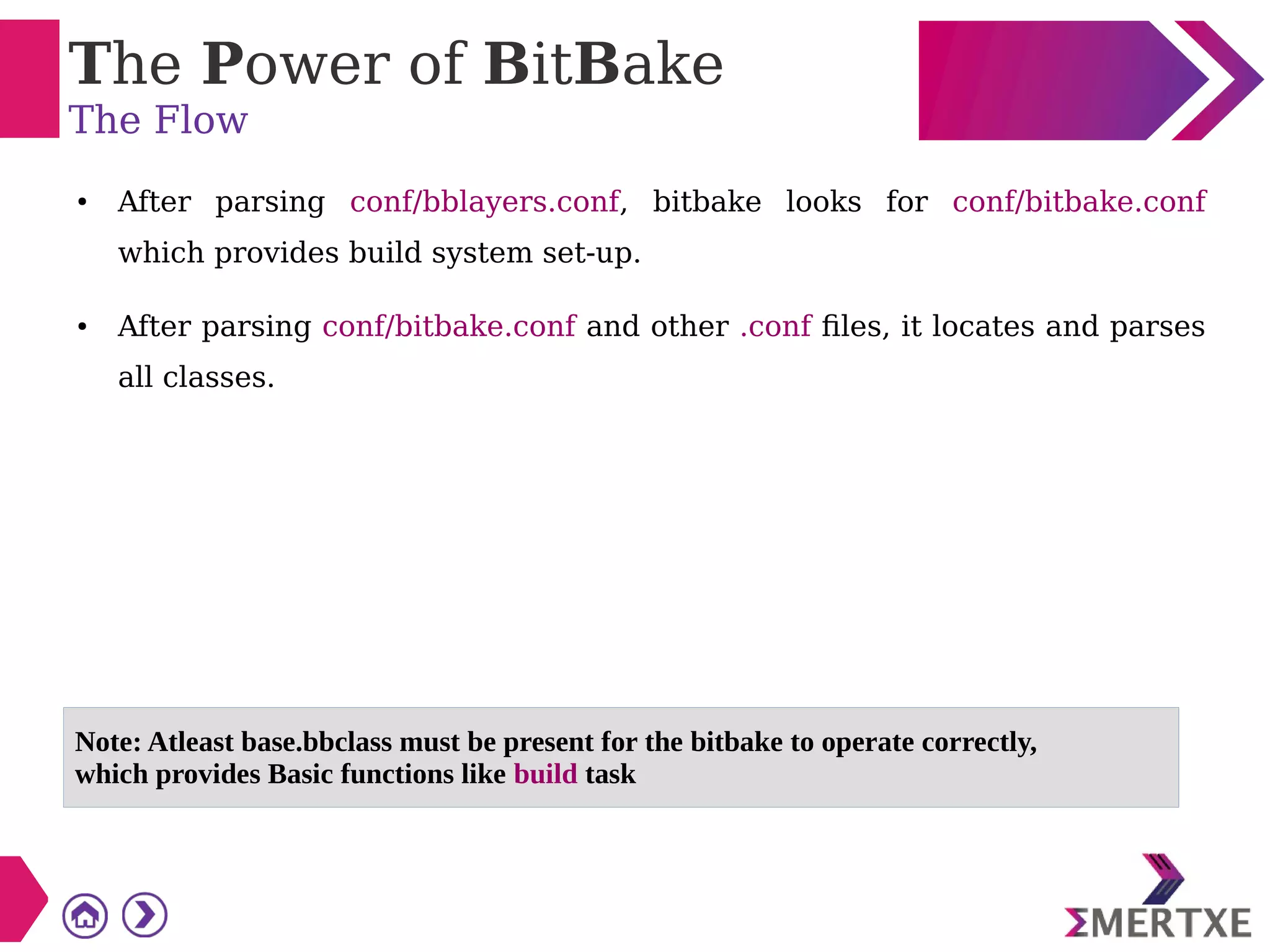 The Power of BitBake
The Flow
● After parsing conf/bblayers.conf, bitbake looks for conf/bitbake.conf
which provides build system set-up.
● After parsing conf/bitbake.conf and other .conf files, it locates and parses
all classes.
Note: Atleast base.bbclass must be present for the bitbake to operate correctly,
which provides Basic functions like build task
 