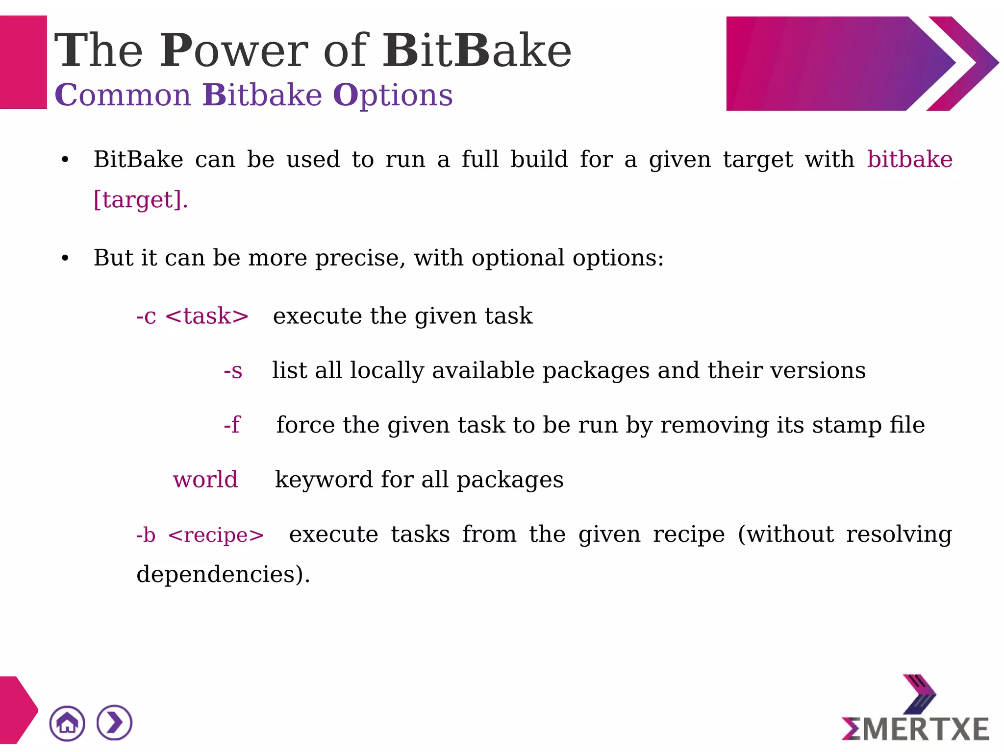 The Power of BitBake
Common Bitbake Options
● BitBake can be used to run a full build for a given target with bitbake
[target].
● But it can be more precise, with optional options:
-c <task> execute the given task
-s list all locally available packages and their versions
-f force the given task to be run by removing its stamp file
world keyword for all packages
-b <recipe> execute tasks from the given recipe (without resolving
dependencies).
 