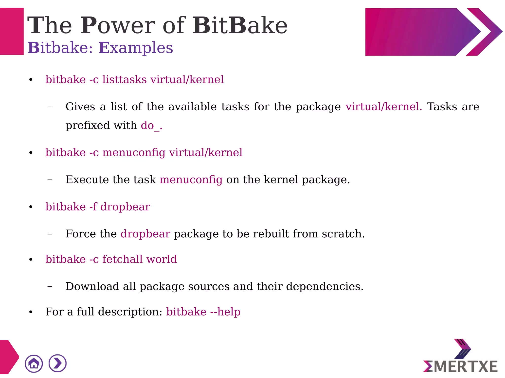The Power of BitBake
Bitbake: Examples
● bitbake -c listtasks virtual/kernel
– Gives a list of the available tasks for the package virtual/kernel. Tasks are
prefixed with do_.
● bitbake -c menuconfig virtual/kernel
– Execute the task menuconfig on the kernel package.
● bitbake -f dropbear
– Force the dropbear package to be rebuilt from scratch.
● bitbake -c fetchall world
– Download all package sources and their dependencies.
● For a full description: bitbake --help
 