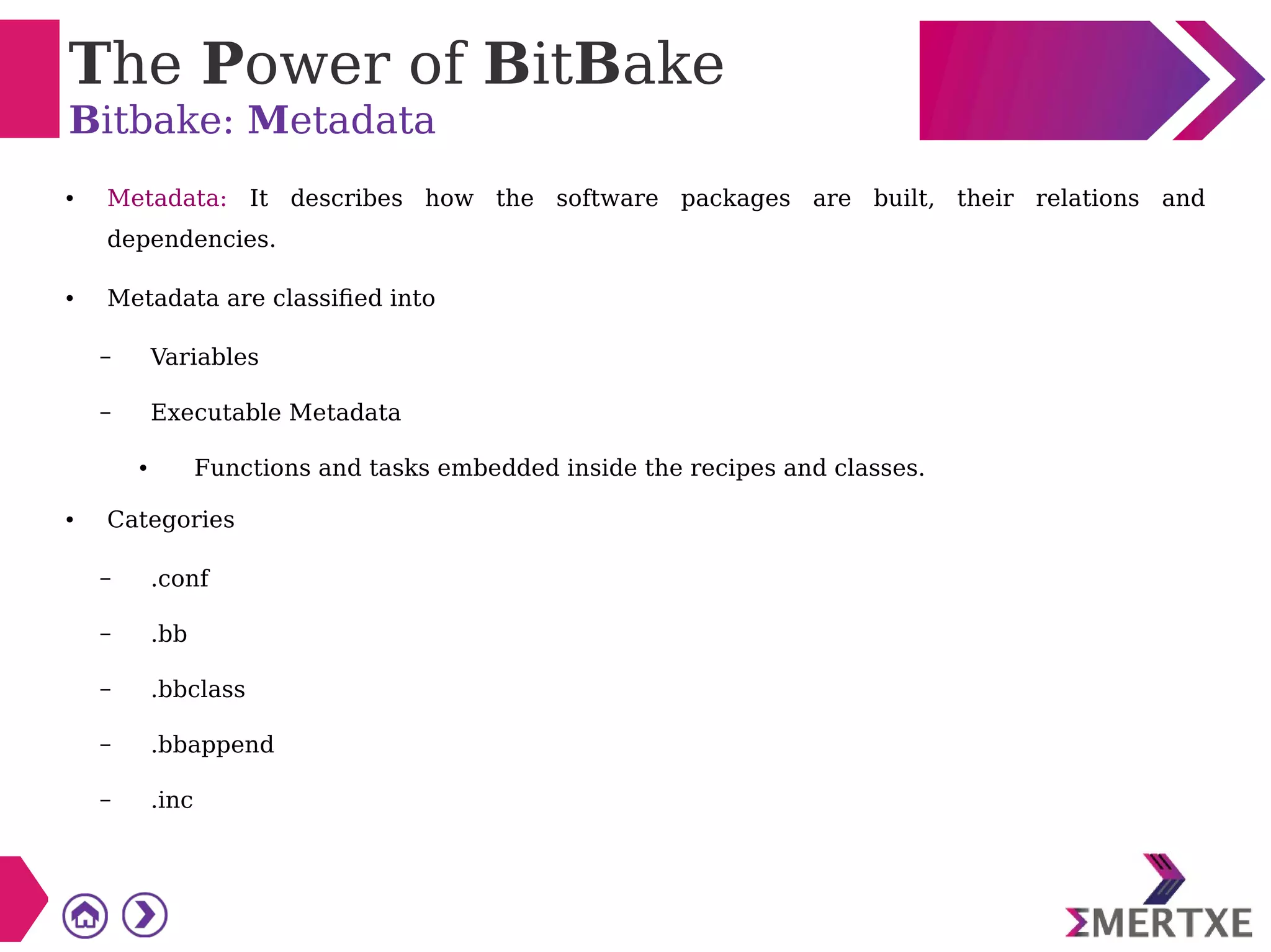 The Power of BitBake
Bitbake: Metadata
● Metadata: It describes how the software packages are built, their relations and
dependencies.
● Metadata are classified into
– Variables
– Executable Metadata
● Functions and tasks embedded inside the recipes and classes.
● Categories
– .conf
– .bb
– .bbclass
– .bbappend
– .inc
 