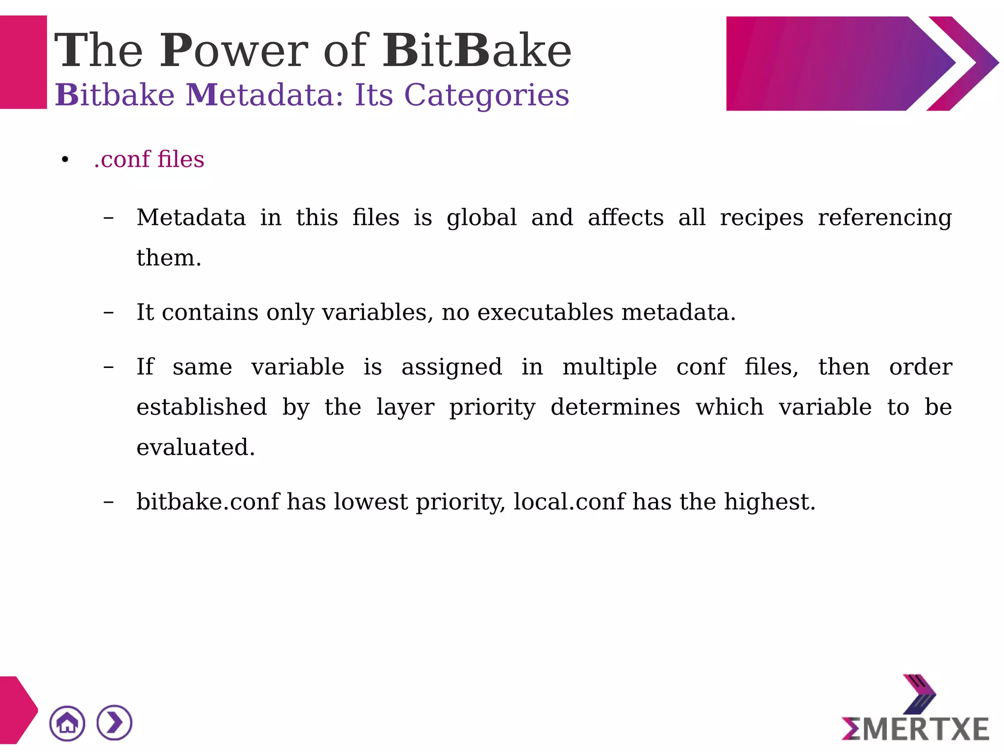 The Power of BitBake
Bitbake Metadata: Its Categories
● .conf files
– Metadata in this files is global and affects all recipes referencing
them.
– It contains only variables, no executables metadata.
– If same variable is assigned in multiple conf files, then order
established by the layer priority determines which variable to be
evaluated.
– bitbake.conf has lowest priority, local.conf has the highest.
 