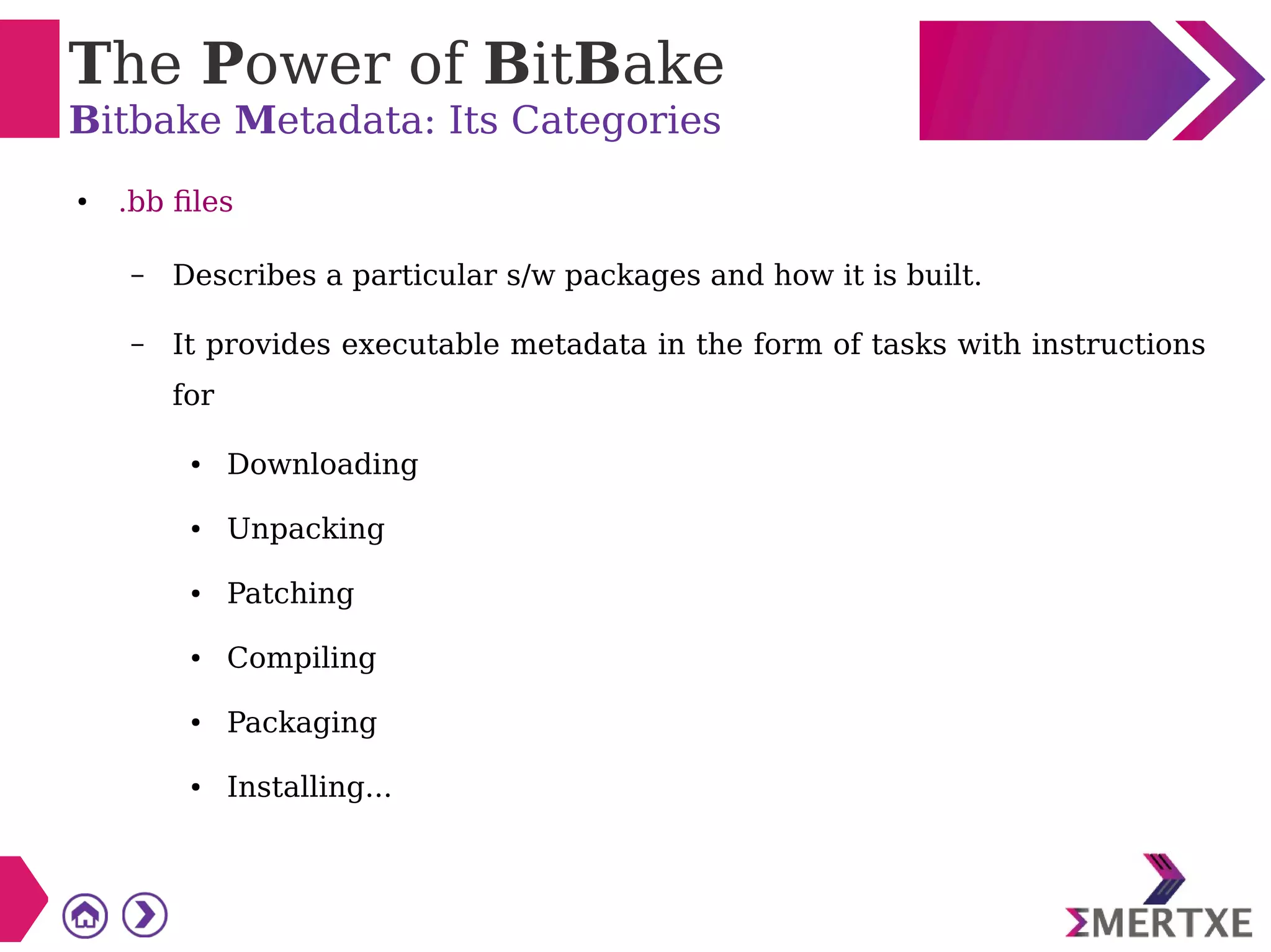 The Power of BitBake
Bitbake Metadata: Its Categories
● .bb files
– Describes a particular s/w packages and how it is built.
– It provides executable metadata in the form of tasks with instructions
for
● Downloading
● Unpacking
● Patching
● Compiling
● Packaging
● Installing...
 