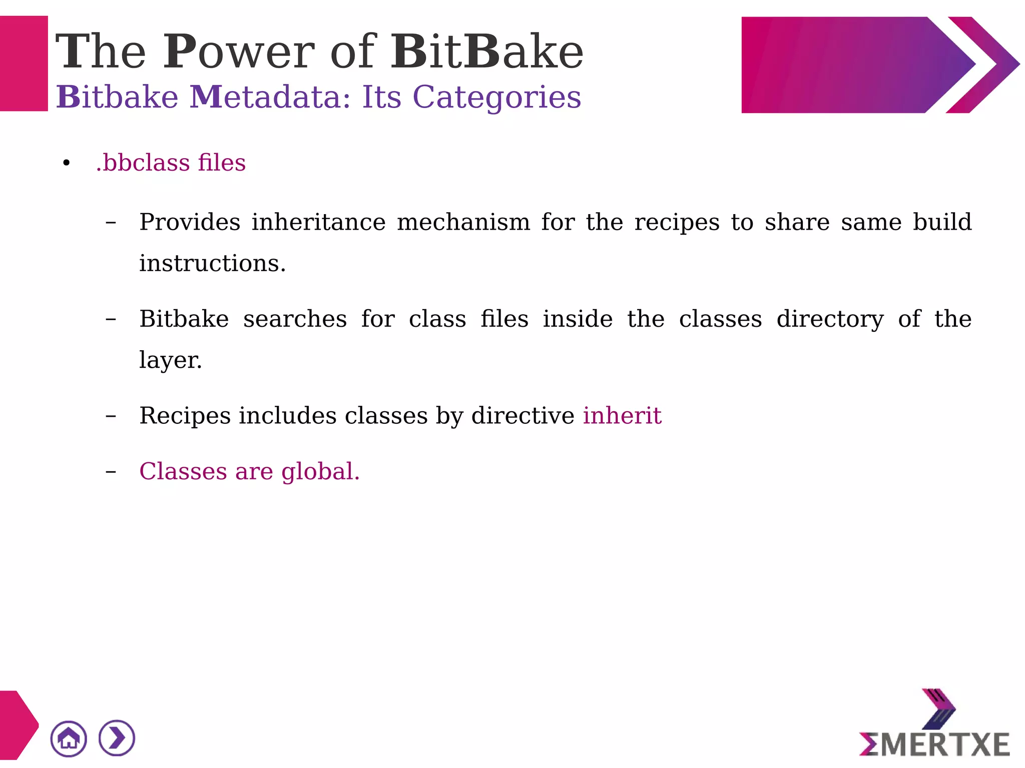 The Power of BitBake
Bitbake Metadata: Its Categories
● .bbclass files
– Provides inheritance mechanism for the recipes to share same build
instructions.
– Bitbake searches for class files inside the classes directory of the
layer.
– Recipes includes classes by directive inherit
– Classes are global.
 