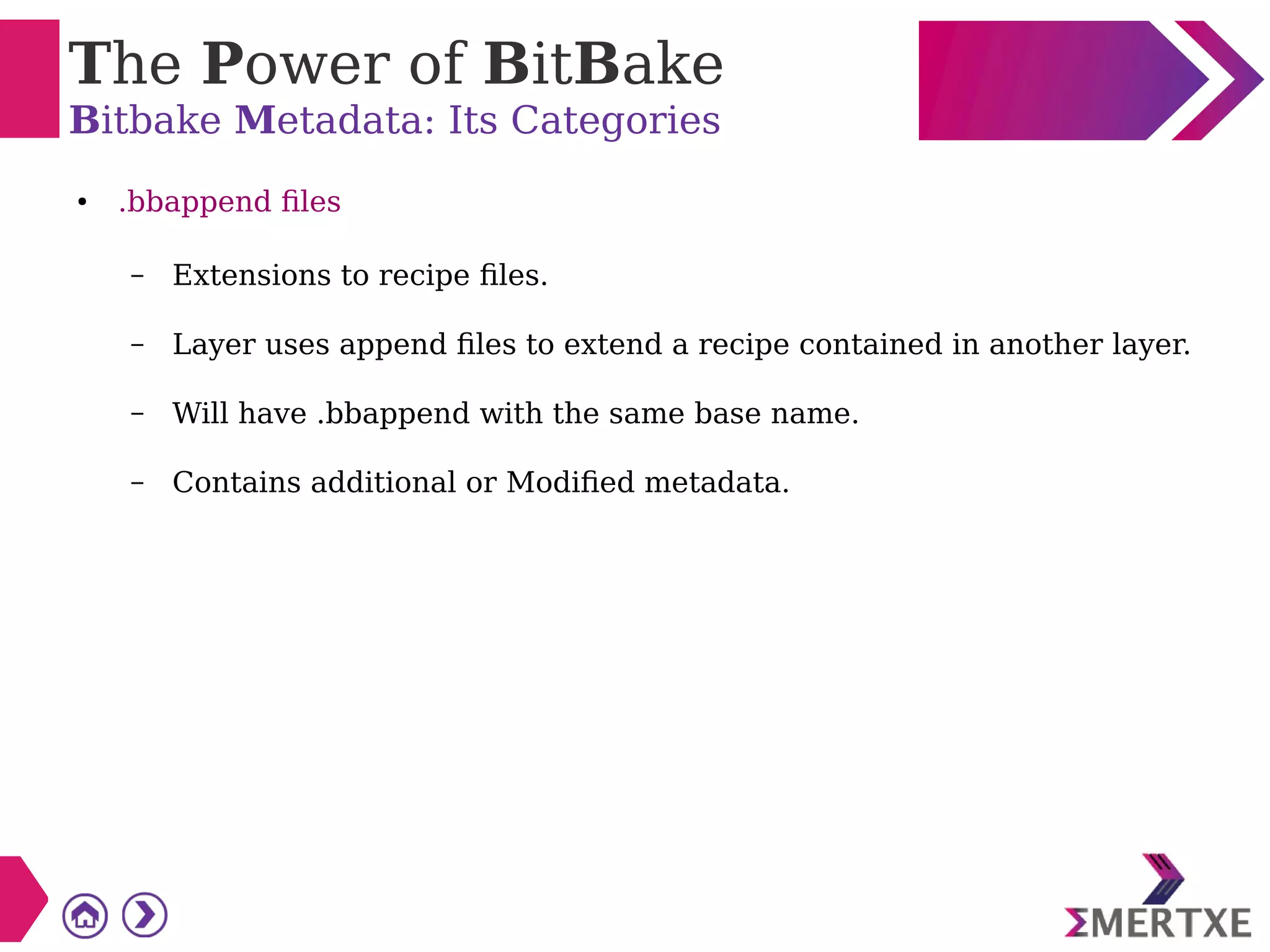 The Power of BitBake
Bitbake Metadata: Its Categories
● .bbappend files
– Extensions to recipe files.
– Layer uses append files to extend a recipe contained in another layer.
– Will have .bbappend with the same base name.
– Contains additional or Modified metadata.
 