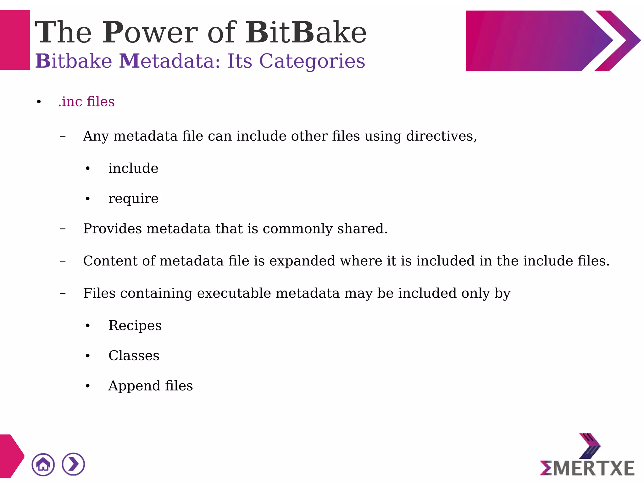 The Power of BitBake
Bitbake Metadata: Its Categories
● .inc files
– Any metadata file can include other files using directives,
● include
● require
– Provides metadata that is commonly shared.
– Content of metadata file is expanded where it is included in the include files.
– Files containing executable metadata may be included only by
● Recipes
● Classes
● Append files
 