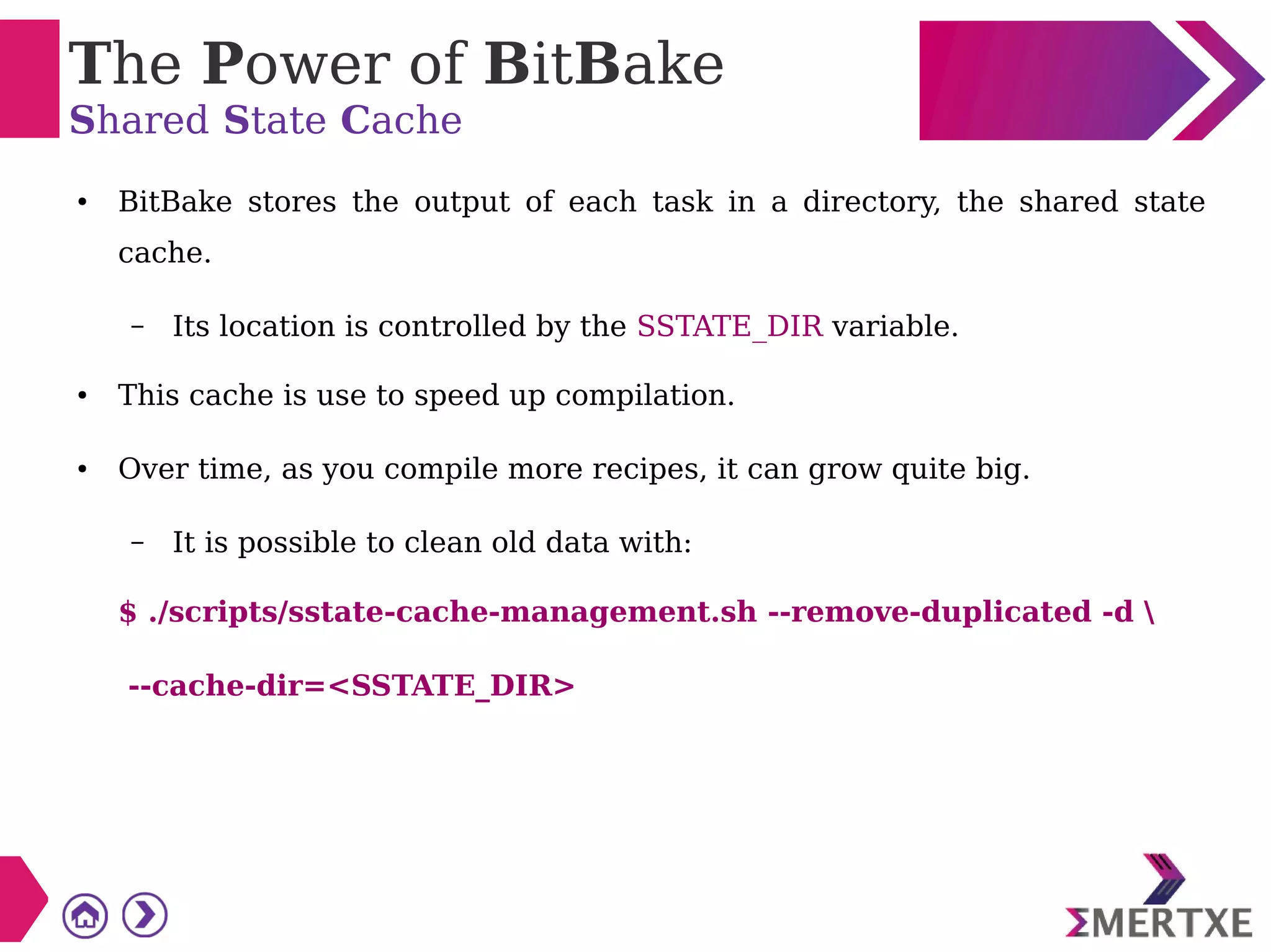 The Power of BitBake
Shared State Cache
● BitBake stores the output of each task in a directory, the shared state
cache.
– Its location is controlled by the SSTATE_DIR variable.
● This cache is use to speed up compilation.
● Over time, as you compile more recipes, it can grow quite big.
– It is possible to clean old data with:
$ ./scripts/sstate-cache-management.sh --remove-duplicated -d 
--cache-dir=<SSTATE_DIR>
 