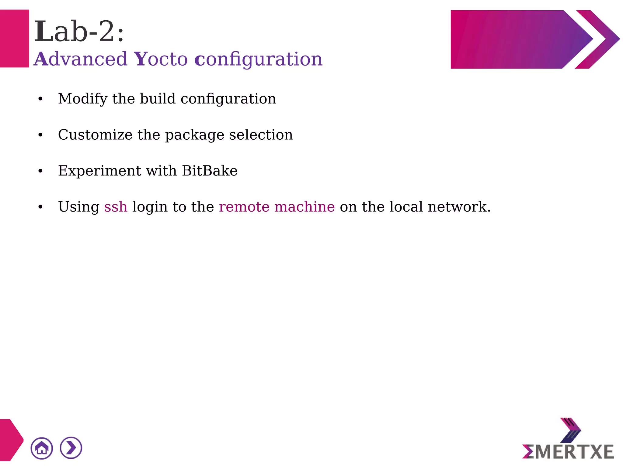 Lab-2:
Advanced Yocto configuration
● Modify the build configuration
● Customize the package selection
● Experiment with BitBake
● Using ssh login to the remote machine on the local network.
 