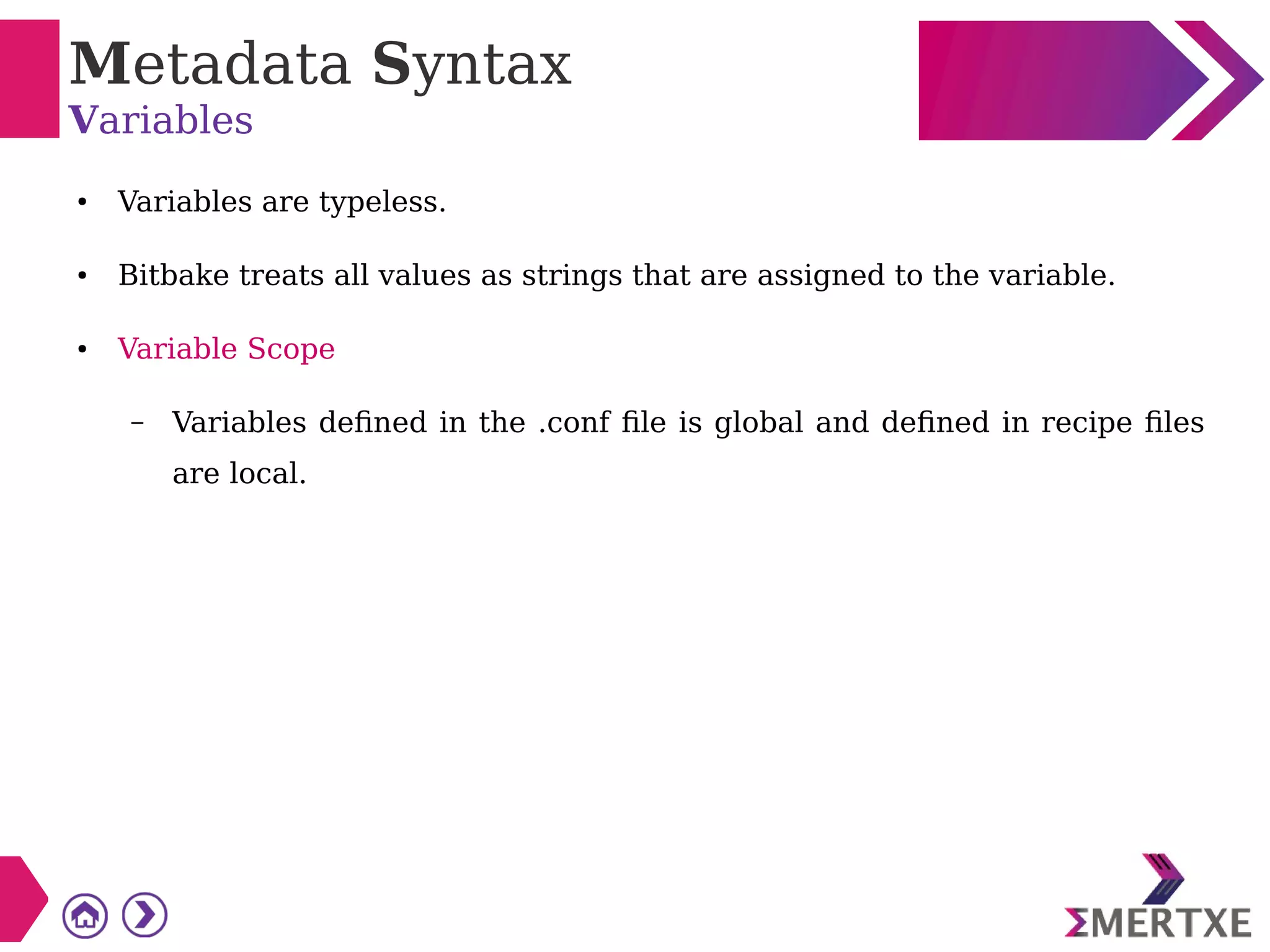 Metadata Syntax
Variables
● Variables are typeless.
● Bitbake treats all values as strings that are assigned to the variable.
● Variable Scope
– Variables defined in the .conf file is global and defined in recipe files
are local.
 